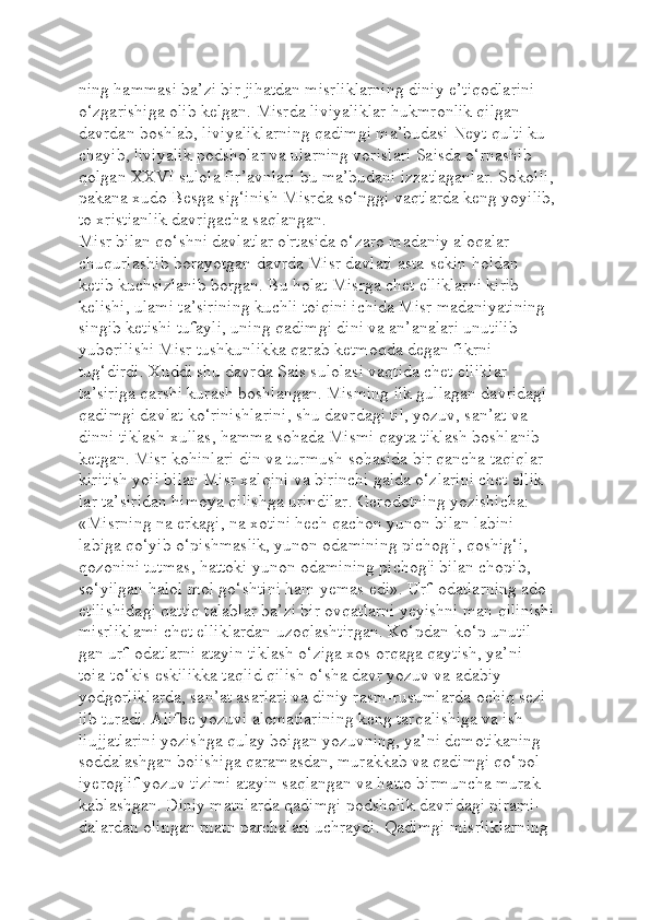 ning hammasi ba’zi bir jihatdan misrliklarning diniy e’tiqodlarini 
o‘zgarishiga olib kelgan. Misrda liviyaliklar hukmronlik qilgan 
davrdan boshlab, liviyaliklarning qadimgi ma’budasi Neyt qulti ku-
chayib, liviyalik podsholar va ularning vorislari Saisda o‘rnashib 
qolgan XXVI sulola fir’avnlari bu ma’budani izzatlaganlar. Sokolli, 
pakana xudo Besga sig‘inish Misrda so‘nggi vaqtlarda keng yoyilib, 
to xristianlik davrigacha saqlangan.
Misr bilan qo‘shni davlatlar o'rtasida o‘zaro madaniy aloqalar 
chuqurlashib borayotgan davrda Misr davlati asta-sekin holdan 
ketib kuchsizlanib borgan. Bu holat Misrga chet elliklarni kirib 
kelishi, ulami ta’sirining kuchli toiqini ichida Misr madaniyatining 
singib ketishi tufayli, uning qadimgi dini va an’analari unutilib 
yuborilishi Misr tushkunlikka qarab ketmoqda degan fikrni 
tug‘dirdi. Xuddi shu davrda Sais sulolasi vaqtida chet elliklar 
ta’siriga qarshi kurash boshlangan. Misming ilk gullagan davridagi 
qadimgi davlat ko‘rinishlarini, shu davrdagi til, yozuv, san’at va 
dinni tiklash xullas, hamma sohada Mismi qayta tiklash boshlanib 
ketgan. Misr kohinlari din va turmush sohasida bir qancha taqiqlar 
kiritish yoii bilan Misr xalqini va birinchi galda o‘zlarini chet ellik-
lar ta’siridan himoya qilishga urindilar. Gerodotning yozishicha: 
«Misrning na erkagi, na xotini hech qachon yunon bilan labini-
labiga qo‘yib o‘pishmaslik, yunon odamining pichog'i, qoshig‘i, 
qozonini tutmas, hattoki yunon odamining pichog'i bilan chopib, 
so‘yilgan halol mol go‘shtini ham yemas edi». Urf-odatlarning ado 
etilishidagi qattiq talablar ba’zi bir ovqatlarni yeyishni man qilinishi 
misrliklami chet elliklardan uzoqlashtirgan. Ko‘pdan-ko‘p unutil-
gan urf-odatlarni atayin tiklash o‘ziga xos orqaga qaytish, ya’ni 
toia-to‘kis eskilikka taqlid qilish o‘sha davr yozuv va adabiy 
yodgorliklarda, san’at asarlari va diniy rasm-rusumlarda ochiq sezi-
lib turadi. Alifbe yozuvi alomatlarining keng tarqalishiga va ish 
liujjatlarini yozishga qulay boigan yozuvning, ya’ni demotikaning 
soddalashgan boiishiga qaramasdan, murakkab va qadimgi qo‘pol 
iyeroglif yozuv tizimi atayin saqlangan va hatto birmuncha murak-
kablashgan. Diniy matnlarda qadimgi podsholik davridagi pirami-
dalardan olingan rnatn parchalari uchraydi. Qadimgi misrliklarning  