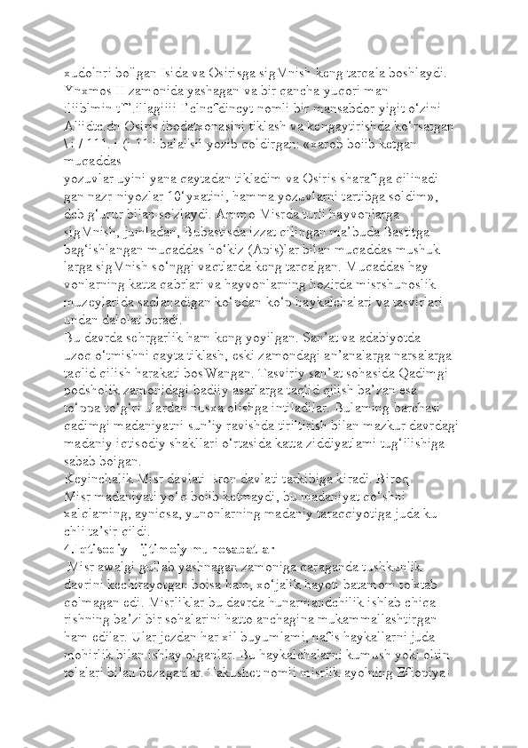 xudolnri bo'lgan Isida va Osirisga sigMnish keng tarqala boshlaydi.
Ynxmos II zamonida yashagan va bir qancha yuqori man-
:liiblmin t'f’.illagiiii I’clncfdincyt nomli bir mansabdor yigit o‘zini 
Aliidtc.dn Osiris ibodatxonasini tiklash va kengaytirishda ko‘rsatgan 
\ i / 111. i (i 11 i balal'sil yozib qoldirgan: «xarob boiib ketgan 
muqaddas 
yozuvlar uyini yana qaytadan tikladim va Osiris sharafiga qilinadi-
gan nazr-niyozlar 10‘yxatini, hamma yozuvlarni tartibga soldim»,- 
dcb g‘urur bilan so'zlaydi. Ammo Misrda turli hayvonlarga 
sigMnish, jumladan, Bubastisda izzat qilingan ma’buda Bastitga 
bag‘ishlangan muqaddas ho‘kiz (Apis)lar bilan muqaddas mushuk-
larga sigMnish so‘nggi vaqtlarda keng tarqalgan. Muqaddas hay 
vonlarning katta qabrlari va hayvonlarning hozirda misrshunoslik 
muzeylarida saqlanadigan ko‘pdan-ko‘p haykalchalari va tasvirlari 
undan dalolat beradi.
Bu davrda sehrgarlik ham keng yoyilgan. San’at va adabiyotda 
uzoq o‘tmishni qayta tiklash, eski zamondagi an’analarga narsalarga 
taqlid qilish harakati bosWangan. Tasviriy san’at sohasida Qadimgi 
podsholik zamonidagi badiiy asarlarga taqlid qilish ba’zan esa 
to‘ppa-to‘g‘ri ulardan nusxa olishga intiladilar. Bulaming barchasi 
qadimgi madaniyatni sun’iy ravishda tiriltirish bilan mazkur davrdagi 
madaniy iqtisodiy shakllari o‘rtasida katta ziddiyatlami tug‘ilishiga 
sabab boigan.
Keyinchalik Misr davlati Eron davlati tarkibiga kiradi. Biroq 
Misr madaniyati yo‘q boiib ketmaydi, bu madaniyat qo‘shni
xalqlaming, ayniqsa, yunonlarning madaniy taraqqiyotiga juda ku-
chli ta’sir qildi. 
4.Iqtisodiy - ijtimoiy munosabatlar
  Misr awalgi gullab yashnagan zamoniga qaraganda tushkunlik 
davrini kechirayotgan boisa ham, xo‘jalik hayoti batamom to'xtab 
qolmagan edi. Misrliklar bu davrda hunarmandchilik ishlab chiqa-
rishning ba’zi bir sohalarini hatto anchagina mukammallashtirgan 
ham edilar. Ular jezdan har xil buyumlami, nafis haykallarni juda 
mohirlik bilan ishlay olganlar. Bu haykalchalarni kumush yoki oltin 
tolalari bilan bezaganlar. Takushet nomli misrlik ayolning Efiopiya- 