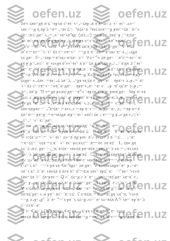 Sais davriga oid haykalchasi shunday tolalar terib ishlash texni-
kasining ajoyib namunasidir. Podsho Pasebxaning yaqinda Tanis-
dan topilgan kumush sarkofagi (tobuti) metallni badiiy jihatdan 
ishlash sohasida ajoyib yutuqlarga erishilganini ko‘rsatadi. 
To‘qimachilik kasbi ham yuksak darajada rivojlangan. Misrda 
to‘qimachilik ishlab chiqarishi-ning alohida markazlari vujudga 
kelgan. Shunday markazlardan biri Memfis boigan. To‘qimachilar 
va yigiruvchilar sexga o‘xshash alohida-alohida guruhlarga birlash-
ganlar. To'qimachilik ishining hatto Tait degan alohida ma’budasi 
0 ‘rta Misrda to‘qimachilik ishining Xets-xetep («Poki-Raxmat») 
degan xudosi mavjud boiib, unga sajda qilganlar. Fayans buyumlar 
ishlab chiqarish rivojlangan. Fayansuan har xil uy-ro‘zg‘or buyum-
lari, bo‘yi 25 smga yetadigan nafis haykalchalar yasalgan. Boylar va 
chet ellarga chiqarish uchun tayyorlanadigan ziynat buyumlari jum-
lasiga har turli xushbo'y va upa-elik buyumlar ham kirgan. Shu 
davrdayoq nilufardan maxsus moy olishni bilganlar, bu moy amal 
dorlarni yangi mansabga tayinlash vaqtida ularning yuziga surtish 
uchun ishlatilgan.
Er.aw.I ming yillikda iqtisodiyotdagi hal qiluvchi omil 
xo‘jalikda temirdan foydalanish boidi. Er.aw.VII—VI asrlardayoq 
Misrda temimi ishlash texnologiyasi o‘zlashtirib olindi. Hunar-
mandchilikda metall ishlash yetakchi tarmoq boiadi. Bu daviga 
kelib topilgan hujjatlardan savdo yanada rivojlanib va murakkab-
lashib borganligidan guvohlik beradi. Chet el savdogarlari Misrga 
tez-tez kelib-ketib turganlar. Tashqi savdoda Misming asosiy 
sheriklari Finikiya va Karfagen boigan. Misr savdogarlari yunon 
polislari bilan savdo aloqalari o‘rnata boshlaydilar. Fir’avn Nexo 
davrida Nil daryosini Qizil dengiz bilan tutashtiradigan kanal qu-
rish yuzasidan katta ishlar olib borilgan. Bu kanal qurilishi bilan 
Misrdan Nubiyaga va hatto undan nari Puntga to‘g‘ridan-to‘g‘ri 
boradigan suv yoii ochilar edi. Gerodot maiumotiga ko‘ra, Nexo-
ning buyrug‘i bilan finikiyalik dengizchilar kenada Afrikani aylanib 
chiqqanlar.
Misr Kichik Osiyodagi Kariya-Lidiya xalqlari bilan keng 
savdo olib borgan. Tashqi savdoning rivoji va Misrning yunonlar  