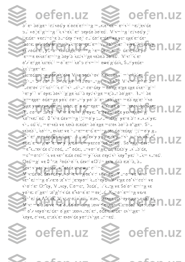 bilan boigan iqtisodiy aloqalarining mustahkamlanishi natijasida 
pul xo'jaligining ilk shakllari paydo boiadi. Misming iqtisodiy ji-
iiatdan vaqtincha bunday rivoji quldorlardan va yer egalaridan 
iborat aslzodalarning hukmron qatlamini, kohinlar liviyalik harbiy 
aslzodalar, yunon savdogarlarning hamda m aium darajada yol-
lanma askarlarning boyib ketishiga sabab boiadi. Misrliklar 
o‘zlariga kerakli mollarni ko‘p qismini awalgidek, Suriyadan 
keltirganlar.
Gerodotning yozishicha Misr podshosi Yaxmos II misrliklar 
uchun bir qonun chiqaigan. Bu qonunga muvofiq Misrning har bir 
fuqarosi tirikchilik qilish uchun qanday mablagiarga ega ekanligini 
har yili viloyat boshligiga kelib aytishga majbur boigan. Buni ba-
jarmagan odamga yoki qonuniy yoi bilan topilgan mablagiar hiso-
biga yashayotganini isbot qila olmagan kishiga oiim jazosi berilgan. 
Bu qonun tufayli Misr aholisi g‘oyat farovonlikda yashaganligi 
ko‘rsatiladi. 0 ‘sha davming ijtimoiy tuzumidagi yana bir xususiyat 
shu ediki, mansab va kasb otadan bolaga meros boiib o‘tgan. Shu 
sababli, kohin, askar va hunarmandlaming tor doiradagi ijtimoiy gu-
ruhlari maydonga kelgan. Bu toifaviy yopiqlik yurish-turish va urf-
odatlaming an’anaviyligida ham yaqqol ko‘rinadi. So‘nggi davr 
mafkurasida e’tiqod, urf-odat, unvonlaiga, til, adabiy uslubida, 
me’morchilik va san’atda qadimiylikka qaytish kayfiyati hukm suradi.
Qadimgi va 0 ‘rta Podsholik davri «Oltin asr» deb atalib, bu 
davr siyosiy ideal sifatida tasawur qilindi.
Misrda bu davrda yunonlaming ta’siri seziladi. Yunon va Misr 
san’atining o‘zaro ta’siri jarayoni kuchaydi. Misrga qo‘shiqchi va 
shoirlar-Orfey, Musey, Gomer, Dedal, Likurg va Solonlarning sa-
yohat qilgani to‘g‘risida afsonalar mavjud. Yunonlaming vaza 
san’atida Afrika, Misr motivlari: lotos, raqsga tushayotgan negrlar, 
Misr ma’bud va ma’budalari keng tasvirlangan. Gerodot Misr tarixi-
ni o‘z sayohatidan olgan taassurotlari, odamlardan eshitgan hi
koya, qissa, ertaklar asosida yoritishga urinadi. 