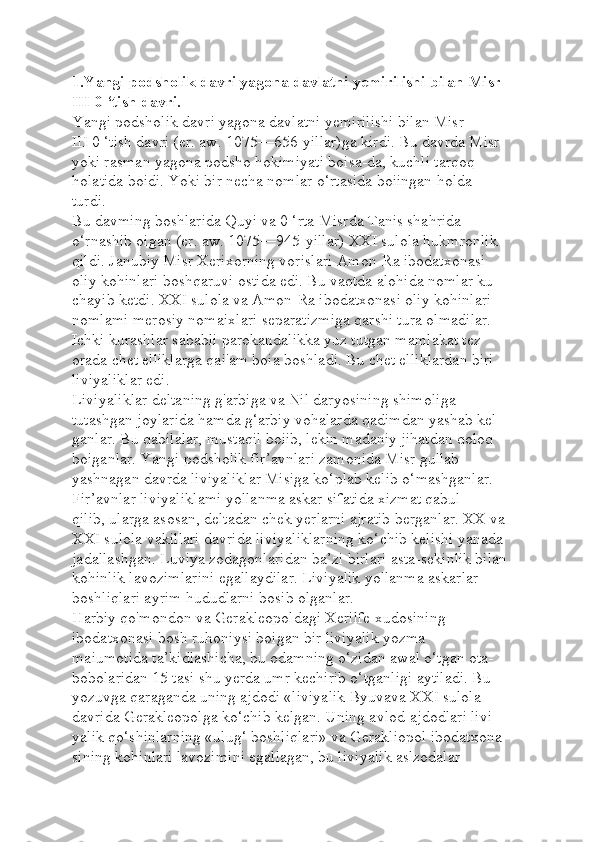 1.Yangi podsholik davri yagona davlatni yemirilishi bilan Misr 
III 0 ‘tish davri.
Yangi podsholik davri yagona davlatni yemirilishi bilan Misr 
III 0 ‘tish davri (er. aw. 1075—656-yillar)ga kirdi. Bu davrda Misr 
yoki rasman yagona podsho hokimiyati boisa-da, kuchli tarqoq 
holatida boidi. Yoki bir necha nomlar o‘rtasida boiingan holda 
turdi.
Bu davming boshlarida Quyi va 0 ‘rta Misrda Tanis shahrida 
o‘rnashib oigan (er. aw. 1075—945-yillar) XXI sulola hukmronlik 
qildi. Janubiy Misr Xerixorning vorislari Amon-Ra ibodatxonasi 
oliy kohinlari boshqaruvi ostida edi. Bu vaqtda alohida nomlar ku-
chayib ketdi. XXI sulola va Amon-Ra ibodatxonasi oliy kohinlari 
nomlami merosiy nomaixlari separatizmiga qarshi tura olmadilar. 
Ichki kurashlar sababli parokandalikka yuz tutgan mamlakat tez 
orada chet elliklarga qai'am boia boshladi. Bu chet elliklardan biri 
liviyaliklar edi.
Liviyaliklar deltaning g'arbiga va Nil daryosining shimoliga 
tutashgan joylarida hamda g‘arbiy vohalarda qadimdan yashab kel-
ganlar. Bu qabilalar, mustaqil boiib, lekin madaniy jihatdan qoloq 
boiganlar. Yangi podsholik fir’avnlari zamonida Misr gullab 
yashnagan davrda liviyaliklar Misiga ko‘plab kelib o‘mashganlar.
Fir’avnlar liviyaliklami yollanma askar sifatida xizmat qabul 
qilib, ularga asosan, deltadan chek yerlarni ajratib berganlar. XX va
XXI sulola vakillari davrida liviyaliklarning ko‘chib kelishi yanada 
jadallashgan. Luviya zodagonlaridan ba’zi birlari asta-sekinlik bilan 
kohinlik lavozimlarini egallaydilar. Liviyalik yollanma askarlar 
boshliqlari ayrim hududlarni bosib olganlar.
Harbiy qo'mondon va Gerakleopoldagi Xerilfe xudosining 
ibodatxonasi bosh ruhoniysi boigan bir liviyalik yozma 
maiumotida ta’kidlashicha, bu odamning o‘zidan awal o‘tgan ota-
bobolaridan 15 tasi shu yerda umr kechirib o‘tganligi aytiladi. Bu 
yozuvga qaraganda uning ajdodi «liviyalik Byuvava XXI sulola 
davrida Gerakleopolga ko‘chib kelgan. Uning avlod-ajdodlari livi-
yalik qo‘shinlarning «ulug‘ boshliqlari» va Gerakliopol ibodatxona-
sining kohinlari lavozimini egallagan, bu liviyalik aslzodalar  