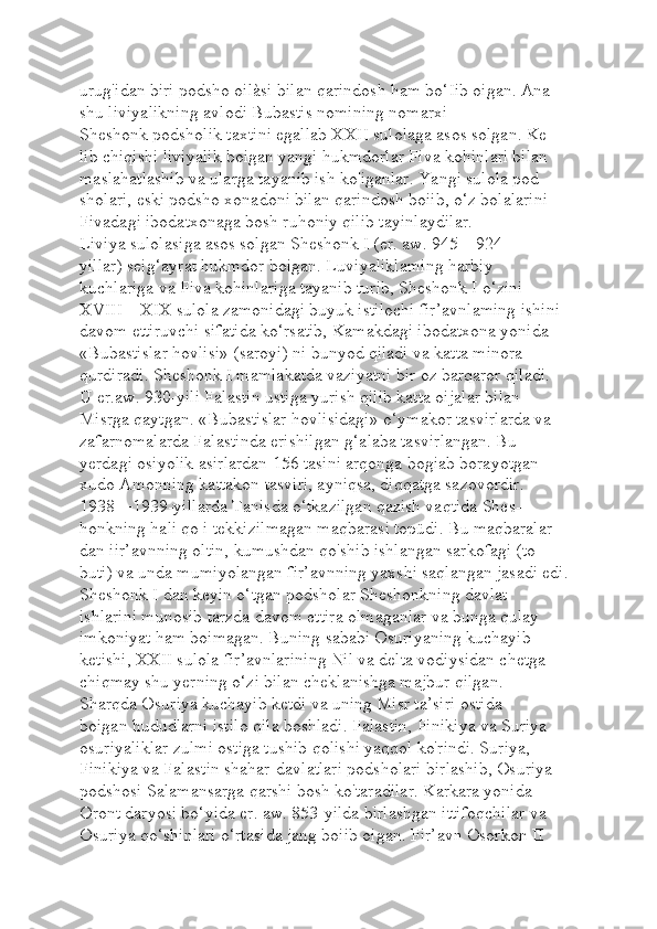 urug'idan biri podsho oilàsi bilan qarindosh ham bo‘Iib oigan. Ana 
shu liviyalikning avlodi Bubastis nomining nomarxi 
Sheshonk podsholik taxtini egallab XXII sulolaga asos solgan. Ke-
lib chiqishi liviyalik boigan yangi hukmdorlar Fiva kohinlari bilan 
maslahatlashib va ularga tayanib ish ko'iganlar. Yangi sulola pod-
sholari, eski podsho xonadoni bilan qarindosh boiib, o‘z bolalarini 
Fivadagi ibodatxonaga bosh ruhoniy qilib tayinlaydilar.
Liviya sulolasiga asos solgan Sheshonk I (er. aw. 945—924- 
yillar) seig‘ayrat hukmdor boigan. Luviyaliklaming harbiy 
kuchlariga va Fiva kohinlariga tayanib turib, Sheshonk I o‘zini 
XVIII—XIX sulola zamonidagi buyuk istilochi fir’avnlaming ishini 
davom ettiruvchi sifatida ko‘rsatib, Kamakdagi ibodatxona yonida 
«Bubastislar hovlisi» (saroyi) ni bunyod qiladi va katta minora 
qurdiradi. Sheshonk I mamlakatda vaziyatni bir oz barqaror qiladi. 
U er.aw. 930-yili Falastin ustiga yurish qilib katta oijalar bilan 
Misrga qaytgan. «Bubastislar hovlisidagi» o‘ymakor tasvirlarda va 
zafarnomalarda Falastinda erishilgan g‘alaba tasvirlangan. Bu 
yerdagi osiyolik asirlardan 156 tasini arqonga bogiab borayotgan 
xudo Amonning kattakon tasviri, ayniqsa, diqqatga sazovordir.
1938—1939-yillarda Tanisda o‘tkazilgan qazish vaqtida Shes-
honkning hali qo i tekkizilmagan maqbarasi topüdi. Bu maqbaralar-
dan iir’avnning oltin, kumushdan qo'shib ishlangan sarkofagi (to-
buti) va unda mumiyolangan fir’avnning yaxshi saqlangan jasadi edi.
Sheshonk I dan keyin o‘tgan podsholar Sheshonkning davlat 
ishlarini munosib tarzda davom ettira olmaganlar va bunga qulay 
imkoniyat ham boimagan. Buning sababi Osuriyaning kuchayib 
ketishi, XXII sulola fir’avnlarining Nil va delta vodiysidan chetga 
chiqmay shu yerning o‘zi bilan cheklanishga majbur qilgan.
Sharqda Osuriya kuchayib ketdi va uning Misr ta’siri ostida 
boigan hududlarni istilo qila boshladi. Falastin, Finikiya va Suriya 
osuriyaliklar zulmi ostiga tushib qolishi yaqqol ko'rindi. Suriya, 
Finikiya va Falastin shahar-davlatlari podsholari birlashib, Osuriya 
podshosi Salamansarga qarshi bosh ko'taradilar. Karkara yonida 
Oront daryosi bo‘yida er. aw. 853-yilda birlashgan ittifoqchilar va 
Osuriya qo‘shinlari o‘rtasida jang boiib oigan. Fir’avn Osorkon II  