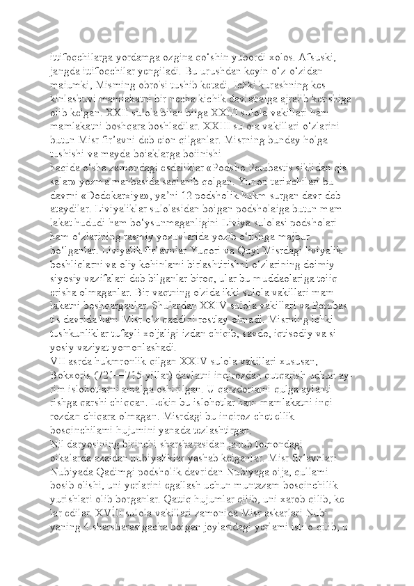 ittifoqchilarga yordamga ozgina qo‘shin yubordi xolos. Afsuski, 
jangda ittifoqchilar yengiladi. Bu urushdan keyin o‘z-o‘zidan 
maiumki, Misming obro'si tushib ketadi. Ichki kurashning kes-
kinlashuvi mamlakatni bir necha kichik davlatlaiga ajralib ketishiga 
olib kelgan. XXII sulola bilan biiga XXIII sulola vakillari ham 
mamlakatni boshqara boshladilar. XXIII sulola vakillari o‘zlarini 
butun Misr fir’avni deb eion qilganlar. Misrning bunday holga 
tushishi va mayda boiaklarga boiinishi 
haqida o‘sha zamondagi esdaliklar «Podsho Petubastis siklidan qis-
salar» yozma manbasida saqlanib qolgan. Yunon tarixchilari bu 
davrni «Dodekarxiya», ya’ni 12 podsholik hukm surgan davr deb 
ataydilar. Liviyaliklar sulolasidan boigan podsholaiga butun mam-
lakat hududi ham bo‘ysunmaganligini Liviya sulolasi podsholari 
ham o‘zlarining rasmiy yozuvlarida yozib o‘tishga majbur 
bo‘lganlar. Liviyalik fir’avnlar Yuqori va Quyi Misrdagi liviyalik 
boshliqlarni va oliy kohinlami birlashtirishni o‘zlarining doimiy 
siyosiy vazifalari deb bilganlar biroq, ular bu muddaolariga toiiq 
erisha olmaganlar. Bir vaqtning o'zida ikki sulola vakillari mam-
lakatni boshqarganlar. Shulardan XXIV sulola vakillari va Petubas-
tis davrida ham Misr o‘z qaddini rostlay olmadi. Misrning ichki 
tushkunliklar tufayli xo'jaligi izdan chiqib, savdo, iqtisodiy va si-
yosiy vaziyat yomonlashadi.
VII asrda hukmronlik qilgan XXIV sulola vakillari xususan, 
Bokxoris (721—715-yillar) davlatni inqirozdan qutqarish uchun ay-
rim islohotlarni amalga oshirilgan. U qarzdorlami qulga aylanti-
rishga qarshi chiqqan. Lekin bu islohotlar ham mamlakatni inqi-
rozdan chiqara olmagan. Misrdagi bu inqiroz chet ellik 
bosqinchilami hujumini yanada tezlashtirgan.
Nil daryosining birinchi sharsharasidan janub tomondagi 
oikalarda azaldan nubiyaliklar yashab kelganlar. Misr fir’avnlari 
Nubiyada Qadimgi podsholik davridan Nubiyaga oija, qullami 
bosib olishi, uni yerlarini egallash uchun muntazam bosqinchilik 
yurishlari olib borganlar. Qattiq hujumlar qilib, uni xarob qilib, ke-
lar edilar. XVÍII sulola vakillari zamonida Misr askarlari Nubi-
yaning 4-sharsharasigacha boigan joylaridagi yerlami istilo qilib, u  