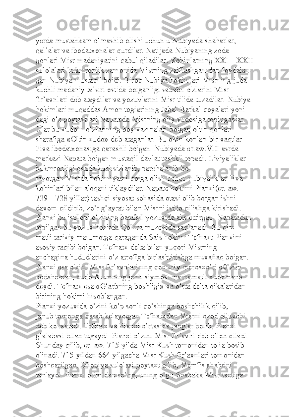 yerda mustahkam o‘mashib olishi uchun u Nubiyada shaharlar, 
qal’alar va ibodatxonalar qurdilar. Natijada Nubiyaning zoda-
gonlari Misr madaniyatini qabul qiladilar. Kohinlarning XXI—XXII 
sulolalari hukmronlik zamonida Misrning zaiflashganidan foydalan-
gan Nubiya mustaqil boidi. Biroq Nubiya hokimlari Misrning juda 
kuchli madaniy ta’siri ostida boiganligi sababli o'zlarini Misr 
fir’avnlari deb ataydilar va yozuvlarini Misr tilida tuzadilar. Nubiya 
hokimlari muqaddas Amon togiarining Jabal-Barkal qoyalari yoni-
dagi o‘z poytaxtlari Napateda Misrning oliy xudosiga topinganlar. 
Ular bu xudoni o‘zlarining boy xazinalari boigan oltin qonlari 
sharafiga «Oltin xudo» deb ataganlar. Bu oltin konlari bir vaqtlar 
Fiva ibodatxonasiga qarashli boigan. Nubiyada er.aw.VlII asrda 
markazi Napata boigan mustaqil davlat tashkil topadi. Liviyaliklar 
hukmronligi ostida kuchsizlanib, parchalanib bo-
rayotgan Misrda hokimiyatni qoiga olish uchun nubiyaliklar Fiva 
kohinlarí bilan aloqani tiklaydilar. Napate hokimi Pianxi(er. aw. 
729—728-yillar) tashqi siyosat sohasida otasi olib borgan ishni 
davom qildirib, zo‘r g‘ayrat bilan Misrni istilo qilishga kirishadi. 
Pianxi bu istiloni o‘zining batafsil yozuvida aks ettirgan. Napatadan 
topilgan bu yozuv hozirda Qohira muzeyida saqlanadi. Bu qim-
matli tarixiy maiumotga qaraganda Sais hokimi Tefnaxt Pianxini 
asosiy raqibi boigan. Tefnatx delta bilan yuqori Misrning 
anchagina hududlarini o‘z atrofíga birlashtirishga muvañaq boigan. 
Pianxi esa o'zini Misr fir’avnlarining qonuniy merosxo‘ri «0‘zim 
podshoman, xudo Atumning jonli siymosi marhamatli xudoman» 
deydi. Tefnatx esa «G‘arbning boshligi» va o‘rta delta oikalaridan 
birining hokimi hisoblangan.
Pianxi yozuvida o‘zini ko‘p sonli qo‘shinga boshchilik qilib, 
janub tomonga qarab kelayotgan Tefnatxdan Misrni ozod qiluvchi 
deb ko'rsatadi. Tefnatx va Pianxi o‘rtasida janglar boiib, Pianxi 
g‘alabasi bilan tugaydi. Pianxi o‘zini Misr fir’avni deb e’lon qiladi. 
Shunday qilib, er. aw. 715-yilda Misr Kush tomonidan to ia bosib 
olinadi. 715-yildan 664-yilgacha Misr Kush fir’avnlari tomonidan 
boshqarilgan. Efiopiya sulolasi poytaxt qilib, Memfis shahrini 
tanlaydi. Pianxi oiimidan so‘ng, uning o‘gii Shabaka Misr taxtiga  