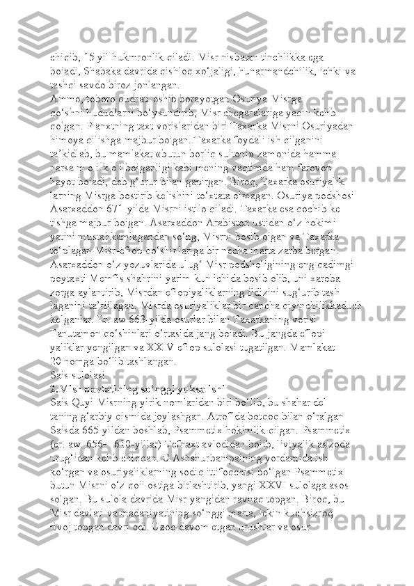 chiqib, 15 yil hukmronlik qiladi. Misr nisbatan tinchlikka ega 
boiadi, Shabaka davrida qishloq xo‘jaligi, hunarmandchilik, ichki va 
tashqi savdo biroz jonlangan.
Ammo, toboro qudrati oshib borayotgan Osuriya Misrga 
qo‘shni hududlarni bo‘ysundirib, Misr chegaralariga yaqin kelib 
qolgan. Pianxtning taxt vorislaridan biri Taxarka Misrni Osuriyadan 
himoya qilishga majbur boigan. Taxarka foydali ish qilganini 
ta’kidlab, bu mamlakat «butun borliq sultoni» zamonida hamma 
narsa m o i-k o i boiganligi kabi mening vaqtimda ham farovon 
hayot boiadi, deb g‘urur bilan gapirgan. Biroq, Taxarka osuriyalik-
larning Misrga bostirib kelishini to‘xtata olmagan. Osuriya podshosi 
Asarxaddon 671-yilda Misrni istilo qiladi. Taxarka esa qochib ke-
tishga majbur boigan. Asarxaddon Arabiston ustidan o‘z hokimi-
yatini mustahkamlagandan so‘ng, Misrni bosib oigan va Taxarka 
to‘plagan Misr-efiop qo‘shinlariga bir necha marta zarba bergan. 
Asarxaddon o‘z yozuvlarida ulug‘ Misr podsholigining eng qadimgi 
poytaxti Memfis shahrini yarim kun ichida bosib olib, uni xaroba-
zorga aylantirib, Misrdan efiopiyaliklarning ildizini sug‘urib tash-
laganini ta’riílagan. Misrda osuriyaliklar bir qancha qiyinchilikkaduch
kelganlar. Er. aw 663-yilda osurlar bilan Taxarkaning vorisi 
Tanutamon qo‘shinlari o‘rtasida jang boiadi. Bu jangda eflopi-
yaliklar yengilgan va XXIV efiop sulolasi tugatilgan. Mamlakat 
20 nomga bo‘lib tashlangan.
Sais sulolasi.  
2.Misr davlatining so‘nggi yuksalishi
Sais Quyi Misrning yirik nomlaridan biri bo‘lib, bu shahar del-
taning g‘arbiy qismida joylashgan. Atroflda botqoq bilan o‘ralgan 
Saisda 665-yildan boshlab, Psammetix hokimlik qilgan. Psammetix 
(er. aw. 656—610-yillar) Tefnaxt avlodidan boiib, liviyalik aslzoda 
urug‘idan kelib chiqqan. U Ashshurbanipalning yordamida ish 
ko‘rgan va osuriyaliklarning sodiq ittifoqchisi bo‘lgan Psammetix 
butun Misrni o‘z qoii ostiga birlashtirib, yangi XXVI sulolaga asos 
solgan. Bu sulola davrida Misr yangidan ravnaq topgan. Biroq, bu 
Misr davlati va madaniyatining so‘nggi marta, lekin kuchsizroq 
rivoj topgan davri edi. Uzoq davom etgan urushlar va osur  