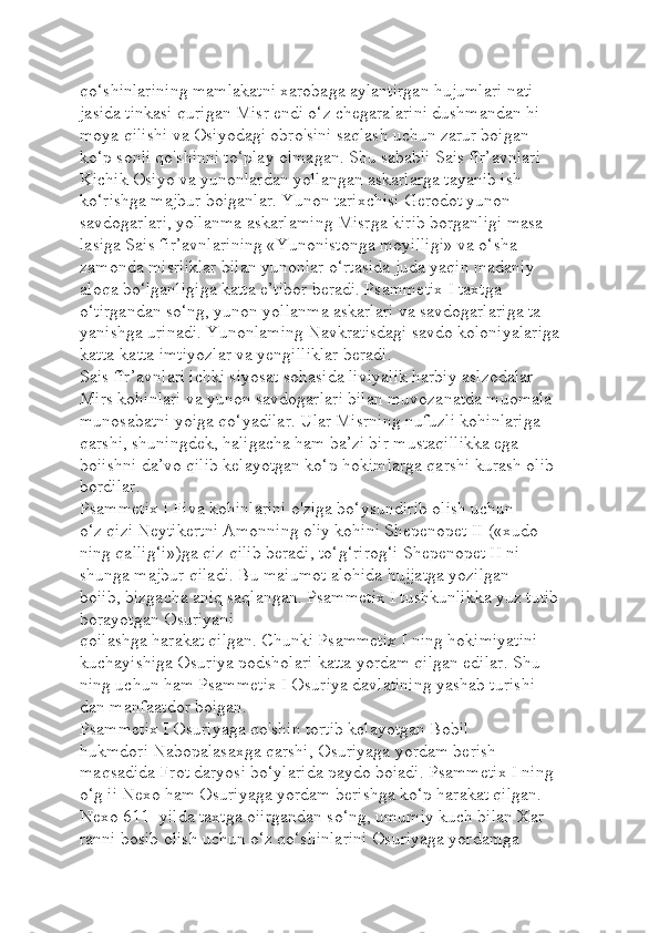 qo‘shinlarining mamlakatni xarobaga aylantirgan hujumlari nati-
jasida tinkasi qurigan Misr endi o‘z chegaralarini dushmandan hi-
moya qilishi va Osiyodagi obro'sini saqlash uchun zarur boigan 
ko‘p sonli qo'shinni to‘play olmagan. Shu sababli Sais fîr’avnlari 
Kichik Osiyo va yunonlardan yollangan askarlarga tayanib ish 
ko‘rishga majbur boiganlar. Yunon tarixchisi Gerodot yunon 
savdogarlari, yollanma askarlaming Misrga kirib borganligi masa-
lasiga Sais fir’avnlarining «Yunonistonga moyilligi» va o‘sha 
zamonda misrliklar bilan yunonlar o‘rtasida juda yaqin madaniy 
aloqa bo‘lganligiga katta e’tibor beradi. Psammetix I taxtga 
o‘tirgandan so‘ng, yunon yollanma askarlari va savdogarlariga ta-
yanishga urinadi. Yunonlaming Navkratisdagi savdo koloniyalariga 
katta-katta imtiyozlar va yengilliklar beradi.
Sais fîr’avnlari ichki siyosat sohasida liviyalik harbiy aslzodalar 
Mirs kohinlari va yunon savdogarlari bilan muvozanatda muomala-
munosabatni yoiga qo‘yadilar. Ular Misrning nufuzli kohinlariga 
qarshi, shuningdek, haligacha ham ba’zi bir mustaqillikka ega 
boiishni da’vo qilib kelayotgan ko‘p hokimlarga qarshi kurash olib 
bordilar.
Psammetix I Fiva kohinlarini o'ziga bo‘ysundirib olish uchun 
o‘z qizi Neytikertni Amonning oliy kohini Shepenopet II («xudo-
ning qallig‘i»)ga qiz qilib beradi, to‘g‘rirog‘i Shepenopet II ni 
shunga majbur qiladi. Bu maiumot alohida hujjatga yozilgan 
boiib, bizgacha aniq saqlangan. Psammetix I tushkunlikka yuz tutib 
borayotgan Osuriyani 
qoilashga harakat qilgan. Chunki Psammetix I ning hokimiyatini 
kuchayishiga Osuriya podsholari katta yordam qilgan edilar. Shu-
ning uchun ham Psammetix I Osuriya davlatining yashab turishi-
dan manfaatdor boigan.
Psammetix I Osuriyaga qo'shin tortib kelayotgan Bobil 
hukmdori Nabopalasaxga qarshi, Osuriyaga yordam berish 
maqsadida Frot daryosi bo‘ylarida paydo boiadi. Psammetix I ning 
o‘g ii Nexo ham Osuriyaga yordam berishga ko‘p harakat qilgan. 
Nexo 611 -yilda taxtga oiirgandan so‘ng, umumiy kuch bilan Xar-
ranni bosib olish uchun o‘z qo‘shinlarini Osuriyaga yordamga  