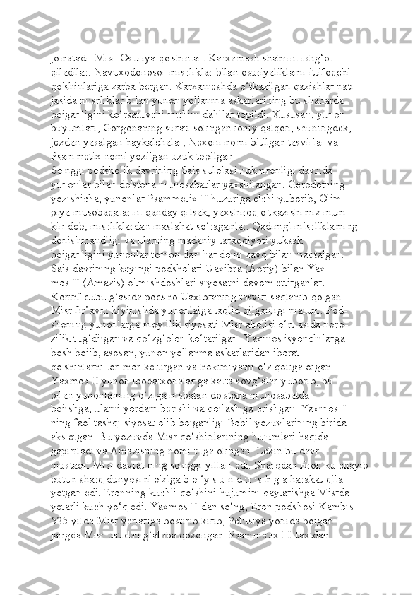 jo'natadi. Misr-Osuriya qo'shinlari Karxamesh shahrini ishg‘ol 
qiladilar. Navuxodonosor misrliklar bilan osuriyaliklami ittifoqchi 
qo'shinlariga zarba bergan. Karxameshda o‘tkazilgan qazishlar nati-
jasida misrliklar bilan yunon yollanma askarlarining bu shaharda 
boiganligini ko‘rsatuvchi muhim dalillar topildi. Xususan, yunon 
buyumlari, Gorgonaning surati solingan ioniy qalqon, shuningdek, 
jezdan yasalgan haykalchalar, Nexoni nomi bitilgan tasvirlar va 
Psammetix nomi yozilgan uzuk topilgan.
So'nggi podsholik davrining Sais sulolasi hukmronligi davrida 
yunonlar bilan do'stona munosabatlar yaxshilangan. Gerodotning 
yozishicha, yunonlar Psammetix II huzuriga elchi yuborib, Olim-
piya musobaqalarini qanday qilsak, yaxshiroq o'tkazishimiz mum-
kin deb, misrliklardan maslahat so‘raganlar. Qadimgi misrliklaming 
donishmandligi va ularning madaniy taraqqiyoti yuksak 
boiganligini yunonlar tomonidan har doim zavq bilan maqtalgan.
Sais davrining keyingi podsholari Uaxibra (Apriy) bilan Yax-
mos II (Amazis) o'tmishdoshlari siyosatni davom ettirganlar. 
Korinf dubulg‘asida podsho Uaxibraning tasviri saqlanib qolgan. 
Misr fir’avni kiyinishda yunonlaiga taqlid qilganligi maium. Pod-
shoning yunonlarga moyillik siyosati Misr aholisi o‘rt asida noro-
zilik tug‘diigan va qo‘zg‘olon ko‘tarilgan. Yaxmos isyonchilarga 
bosh boiib, asosan, yunon yollanma askarlaridan iborat 
qo'shinlarni tor-mor keltirgan va hokimiyatni o‘z qoiiga oigan.
Yaxmos II yunon ibodatxonalariga katta sovg‘alar yuborib, bu 
bilan yunonlaming o‘ziga nisbatan do'stona munosabatda 
boiishga, ulami yordam berishi va qoilashiga erishgan. Yaxmos II 
ning faol tashqi siyosat olib boiganligi Bobil yozuvlarining birida 
aks etgan. Bu yozuvda Misr qo‘shinlarining hujumlari haqida 
gapiriladi va Amazisning nomi tilga olingan. Lekin bu davr 
mustaqil Misr davlatining so'nggi yillari edi. Sharqdan Eron ku chayib
butun sharq dunyosini o'ziga b o ‘y s u n d ir is h g a harakat qila-
yotgan edi. Eronning kuchli qo‘shini hujumini qaytarishga Misrda 
yetarli kuch yo‘q edi. Yaxmos II dan so‘ng, Eron podshosi Kambis 
525-yilda Misr yerlariga bostirib kirib, Pelusiya yonida boigan 
jangda Misr ustidan g‘alaba qozongan. Psammetix III taxtdan  