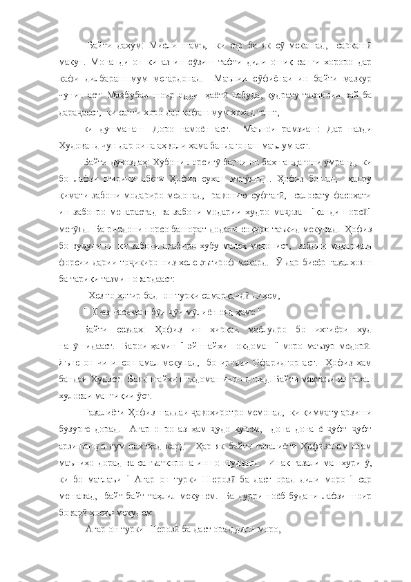   Байти   даҳум:   Мисли   шамъ,     ки   сар   ба   як   с   мекашад,     саркашӯ ӣ
макун.   Монанди   он   ки   аз   ин   с зиш   тафти   дили   ошиқ   санги   хороро   дар	
ӯ
кафи   дилбараш   мум   мегардонад.     Маънии   с фиёнаи   ин   байти   мазкур	
ӯ
чунин   аст:   Маҳбубаи   шоир   одди-   ҳаёт   набуда,   қудрату   тавоноии   вай   ба	
ӣ
дара аест,  ки санги хоро дар кафаш мум хоҳад гашт, 	
ҷ
ки   душманаш-   Доро   намоён   аст.     Маънои   рамзиаш:   Дар   назди
Худованд чун дар оина аҳволи ҳама бандагонаш маълум аст.  
Байти дувоздаҳ: Хубони порсиг  барои он бахшандагони умранд,  ки	
ӯ
бо   лафзи   ширини   абёти   Ҳофиз   сухан   мег янд   .   Ҳофиз   бошад,     қадру	
ӯ
қимати   забони   модариро   медонад,     равонию   суфтаг ,     салосату   фасоҳати	
ӣ
ин   забонро   мепарастад   ва   забони   модарии   худро   ма озан   "қанди   порс "
ҷ ӣ
мег яд.  Ба риндони порсо башорат додани соқиро таъкид мекунад.  Ҳофиз	
ӯ
бо  ву уди  он ки  забони  арабиро  хубу малеҳ  медонист,     забони  модариаш	
ҷ
форсии дарии то икиро низ хеле эътироф мекард.     дар бисёр ғазалҳояш	
ҷ Ӯ
ба тариқи тазмин овардааст:
  Хез то хотир бад- он турки самарқанд  диҳем, 	
ӣ
"  К-аз насимаш б и  и м лиён ояд ҳаме ".	
ӯ ҷӯ ӯ
Байти   сездаҳ:   Ҳофиз   ин   ҳирқаи   маёлудро   бо   ихтиёри   худ
нап шидааст.     Барои   ҳамин   "   эй   шайхи   покдоман   "   моро   маъзур   медор .	
ӯ ӣ
Яъне   он   чи   инсон   амал   мекунад,     бо   иродаи   Офаридгор   аст.     Ҳофиз   ҳам
бандаи Худост.  Бояд шайхи покдоман инро донад. Байти мақтаъи ин ғазал
хулосаи мантиқии  ст. 	
ӯ
Ғазалиёти Ҳофиз шаддаи  авоҳиротро мемонад,  ки қиммату арзиши	
ҷ
бузурге   дорад.     Агар   онро   аз   ҳам   удо   кунем,     дона   дона   ё   уфт   уфт	
ҷ ҷ ҷ
арзишашро   гум   нахоҳад   кард.     Ҳар   як   байти   ғазалиёти   Ҳофизолам   олам
маъниҳо   дорад   ва   санъаткорона   иншо   шудаанд.     Инак   ғазали   машҳури   ,	
ӯ
ки   бо   матлаъи   "   Агар   он   турки   Шероз   ба   даст   орад   дили   моро   "   сар	
ӣ
мешавад,     байт-байт   таҳлил   мекунем.     Ба   дурри   ноёб   будани   лафзи   шоир
бовар  ҳосил мекунем:	
ӣ
 Агар он турки Шероз  ба даст орад дили моро,  	
ӣ 