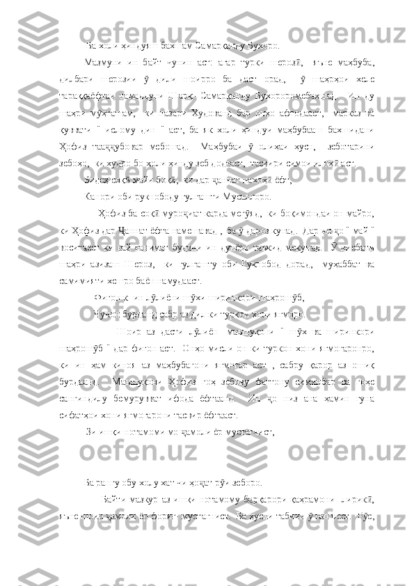  Ба холи ҳиндуяш бахшам Самарқанду Бухоро. 
Мазмуни   ин   байт   чунин   аст:   агар   турки   шероз ,     яъне   маҳбуба,ӣ
дилбари   шерозии     дили   шоирро   ба   даст   орад,       шаҳрҳои   хеле	
ӯ ӯ
тараққаёфтаи   тамаддуни   Шарқ-   Самарқанду   Бухороромебахшад.     Ин   ду
шаҳри   м ҳташам,     ки   назари   Худованд   бар   онҳо   афтодааст,     марказ   ва	
ӯ
қуввати   "   ислому   дин   "   аст,   ба   як   холи   ҳиндуи   маҳбубааш   бахшидани
Ҳофиз   таа убовар   мебошад.     Маҳбубаи     олиҳаи   ҳусн,     зеботарини	
ҷҷ ӯ
зебоҳо,  ки худро бо холи ҳинду зеб додааст,  тасвири симои илоҳ  аст.  	
ӣ
Бидеҳ соқ  майи боқ ,  ки дар  аннат нахоҳ  ёфт,  	
ӣ ӣ ҷ ӣ
Канори оби рукнободу гулгашти Мусаллоро. 
      Ҳофиз ба соқ  муро иат карда мег яд,  ки боқимондаи он майро,	
ӣ ҷ ӯ
ки Ҳофиз дар  аннат ёфта намешавад ,  ба   дароз кунад.  Дар ин  о " май "	
Ҷ ӯ ҷ
воситаест   ки   вай   ғанимат   будани   ин   дунёро   таъкид   мекунад.       нисбати	
Ӯ
шаҳри   азизаш   Шероз,     ки   гулгашту   оби   Рукнобод   дорад,     муҳаббат   ва
самимияти хешро баён намудааст.  
    Фиғон к- ин л лиёни ш хи ширинкори шаҳрош б, 	
ӯ ӯ ӯ
    Чунон бурданд сабр аз дил ки туркон хони яғморо. 
            Шоир   аз   дасти   л лиён-   маъшуқони   "   ш х   ва   ширинкори	
ӯ ӯ
шаҳрош б " дар фиғон аст.    Онҳо мисли он ки туркон хони яғмогаронро,	
ӯ
ки   ин   ҳам   киноя   аз   маҳбубагони   яғмогар   аст   ,   сабру   қарор   аз   ошиқ
бурдаанд.     Маъшуқони   Ҳофиз   гоҳ   зебову   фаттону   симинбар   ва   гоҳе
сангиндилу   бемурувват   ифода   ёфтаанд.     Ин   о   низ   ана   ҳамин   гуна	
ҷ
сифатҳои хони яғмогарони тасвир ёфтааст. 
 Зи ишқи нотамоми мо  амоли ёр мустағнист,	
ҷ
Ба рангу обу холу хат чи ҳо ат р и зеборо. 	
ҷ ӯ
          Байти   мазкур   аз   ишқи  нотамому  барқарори   қаҳрамони    лирик ,	
ӣ
яъне шоир  амоли ёр фориғ- мустағнист.  Ба ҳусни табиии   гап нест.  Р е,	
ҷ ӯ ӯ 