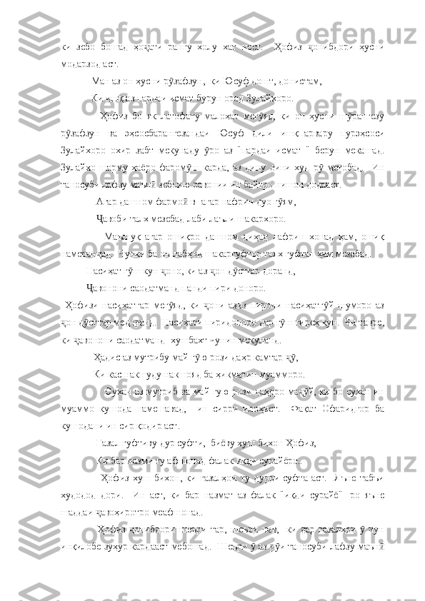 ки   зебо   бошад   ҳо ати   рангу   холу   хат   нест.     Ҳофиз   онибдори   ҳусниҷ ҷ
модарзод аст.  
  Ман аз он ҳусни р зафзун,  ки Юсуф дошт, донистам, 	
ӯ
  Ки ишқ аз пардаи исмат бурун орад Зулайхоро. 
      Ҳофиз   бо   як   латофату   малоҳат   мег яд,   ки   он   ҳусни   ш рангезу	
ӯ ӯ
р зафзун   ва   эҳсосбарангезандаи   Юсуф   дили   ишқпарвару   пурэҳсоси	
ӯ
Зулайхоро   охир   забт   мекунаду   ро   аз   "пардаи   исмат   "   берун   мекашад.	
ӯ
Зулайхо   шарму   ҳаёро   фаром ш   карда,   аз   дину   оини   худ   р   метобад.     Ин	
ӯ ӯ
таносуби лафзу маън  зебоию равонии ин байтро нишон додааст.  	
ӣ
    Агар дашном фармо  в- агар нафрин дуо г ям, 	
ӣ ӯ
     авоби талх мезебад лаби лаъли шакархоро. 	
Ҷ
        Маъшуқ   агар   ошиқро   дашном   диҳад   нафрин   хонад   ҳам,   ошиқ
намеран ад.  Чунки ба он лабҳои шакаргуфтор талх гуфтан ҳам мезебад.  
ҷ
Насиҳат г ш кун  оно, ки аз  он д сттар доранд,	
ӯ ҷ ҷ ӯ
авонони саодатманд панди пири доноро. 	
Ҷ
  Ҳофизи   насиҳатгар   мег яд,   ки   они   азиз   пирони   насиҳатг й   шуморо   аз	
ӯ ҷ ӯ
он д сттар медоранд.  Насиҳати пиридоноро дар г ш гиреҳ кун.  Чи тавре,	
ҷ ӯ ӯ
ки  авонони саодатманд- хушбахт чунин мекунанд.  	
ҷ
   Ҳадис аз мутрибу май г ю рози даҳр камтар  , 	
ӯ ҷӯ
   Ки кас накшуду накшояд ба ҳикматин муамморо. 
           Сухан аз мутриб ва май гую рози даҳрро ма й, ки бо сухан ин	
ҷӯ
муаммо   кушода   намешавад,     ин   сирри   илоҳист.     Фақат   Офаридгор   ба
кушодани ин сир қодир аст.  
    Ғазал гуфтиву дур суфти,  биёву хуш бихон Ҳофиз, 
    Ки бар назми ту афшонад фалак иқди сурайёро..
        Ҳофиз   хуш   бихон,   ки   ғазалҳои   ту   дурри   суфта   аст.     Яъне   табъи
худодод   дори.     Ин   аст,   ки   бар   назмат   аз   фалак   "иқди   сурайё"-   ро   яъне
шаддаи  авоҳиротро меафшонад. 	
ҷ
      Ҳофиз   онибдори   шеъри   тар,   шеъри   нав,     ки   дар   ғазалҳои     чун	
ҷ ӯ
инқилобе зуҳур кардааст мебошад.  Шеъри   аз р и таносуби лафзу маън	
ӯ ӯ ӣ 