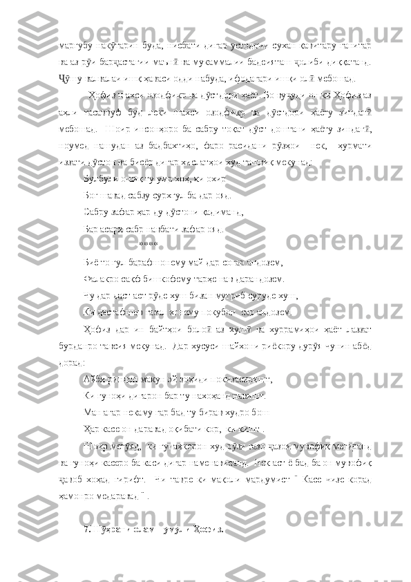 марғубу   нак тарин   буда,   нисбати   дигар   устодони   сухан   қавитару   ғанитарӯ
ва аз р и бар астагии маън  ва мукаммалии бадеияташ  олиби диққатанд.	
ӯ ҷ ӣ ҷ
шу валвалаи ишқ ҳаваси одди набуда, ифодагари ишқи ол  мебошад.  	
Ҷӯ ӣ
  Ҳофиз шахси озодфикр ва д стдори ҳаёт. Бо ву уди он ки Ҳофиз аз	
ӯ ҷ
аҳли   тасаввуф   буд   леки   шахси   озодфикр   ва   д стдори   ҳаёту   зиндаг	
ӯ ӣ
мебошад.     Шоир   инсонҳоро   ба   сабру   тоқат   д ст   доштани   ҳаёту   зиндаг ,	
ӯ ӣ
ноумед   нашудан   аз   бадбахтиҳо,   фаро   расидани   р зҳои     нек,     ҳурмати	
ӯ
иззати д стон ва бисёр дигар хислатҳои худ ташвиқ мекунад:	
ӯ
Булбули ошиқ ту умр хоҳ, ки охир
Боғ шавад сабзу сурхгул ба дар ояд.
Сабру зафар ҳар ду д стони қадиманд, 	
ӯ
Бар асари сабр навбати зафар ояд.
                       ****
Биё то гул барафшонему май дар соғар андозем, 
Фалакро сақф бишкофему тарҳе нав дарандозем.
Чу дар даст аст р де хуш бизан мутриб суруде хуш, 	
ӯ
Ки дастафшон ғазал хонему покубон  сар андозем. 
Ҳофиз   дар   ин   байтҳои   боло   аз   хуш   ва   хуррамиҳои   ҳаёт   лаззат	
ӣ ӣ
бурданро тавсия мекунад.  Дар хусуси шайхони риёкору дур я чунин абёд	
ӯ
дорад: 
Айби риндон макун эй зоҳиди покизасиришт, 
Ки гуноҳи дигарон бар ту нахоҳанд навишт. 
Ман агар некаму гар бад ту бирав худро бош 
Ҳар касе он даравад оқибати кор,  ки кишт .
Шоир мег яд,  ки гунаҳкорон худ р зи ғазо  азои мувофиқ мегиранд	
ӯ ӯ ҷ
ва гуноҳи касеро ба каси дигар наменависанд.  Нек аст ё бад ба он мувофиқ
авоб   хоҳад   гирифт.     Чи   тавре   ки   мақоли   мардумист   "   Касе   чизе   корад	
ҷ
ҳамонро медаравад " .
7.Ш ҳрати оламшумули Ҳофиз.	
ӯ 