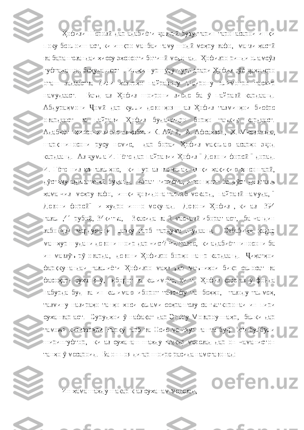 Ҳофизи Шероз  дар  адабиёти   авон   бузугтарин   таронасарои  ишқиӣ ҷ ӣ
поку беолоиш аст, ки ишқро манбаи ғаму шод  меҳру вафо,   мағзи ҳаст	
ӣ ӣ
ва барангезандаи ҳиссу эҳсосоти ботин  медонад.  Ҳофизро ринди оламс з	
ӣ ӯ
гуфтанашон беҳуда нест  . Ишқи пурш ру пуршарари Ҳофиз г ё  аҳонеро
ӯ ӯ ҷ
оташ   задааства   дили   ҳазорҳо   пайравону   шоирону   олимонро   тасхир
намудааст.     Баъд   аз   Ҳофиз   шоирони   зиёде   ба     пайрав   кардаанд.	
ӯ ӣ
Абдураҳмони   ом   дар   кулли   девонҳояш   аз   Ҳофиз   тазминҳои   бисёре	
Ҷ ӣ
овардааст   ва   пайрави   Ҳофиз   буданашро   борҳо   таъкид   кардааст.
Адабиётшиносони зиёде аз қабили К. Айн ,   А. Афсаҳзод,   Х. Мирзозода,	
ӣ
шарқшиносони   русу   немис,     дар   бораи   Ҳофиз   мақолаю   асарҳо   э од	
ҷ
кардаанд.   Аз  умла И. Гёте дар пайравии Ҳофиз " Девони форс  " дорад.	
ҷ ӣ
И.   Гёте   низ   аз   ғазалҳое,     ки   пур   аз   валвалаи   ишқи   ҳақиқию   инсонгар ,	
ӣ
д стиву   адолатхоҳ   буданд,     ибрат   гирифта,   инсонҳоро   ба   д ст   доштани	
ӯ ӣ ӯ
ҳама чиз- меҳру вафо,   ишқи  овидона тарғиб мекард,   пайрав  намуда, "	
ҷ ӣ
Девони   форс "-   и   худро   иншо   мекунад.     Девони   Ҳофиз   ,   ки   аз     394	
ӣ
ғазал   ,41   рубо ,   34қитъа,       3қасида   ва   2   маснав   иборат   аст,     ба   чандин
ӣ ӣ
забонҳои   мардумони   шарқу   ғарб   тар ума   шудаанд.     Сабабиин   қадар	
ҷ
машҳур шудани девони шоир дар чист? Чи тавре,  ки адабиётшиносони ба
ин   мавз ъ   р   оварда,     девони   Ҳофизро   борҳо   нашр   кардаанд.     иҳатҳои	
ӯ ӯ Ҷ
фарқкунандаи   ғазалиёти   Ҳофизро   маҳз   дар   маъниҳои   бикр   салосат   ва
фасоҳати   сухани   ,     иборот   ва   калимоте,   ки   то   Ҳофиз   касе   аз     фоида	
ӯ ӯ
набурда   буд   ва   ин   калимаю   иборот   тавсифу   ташбеҳҳо,     тазоду   талмеҳ,
тазмину   назираҳо   танҳо   хоси   қалами   сеҳрангезу   санъаткоронаи   ин   пири
суханвар   аст.     Сурудҳои     нафақат   дар   Эрону   Мовароуннаҳр,     балки   дар	
ӯ
тамоми   кишварҳои   шарқу   ғарб   ва   Осиё   машҳур   гашта   буд.     Ин   булбули
ширингуфтор,     ки   аз   суханаш   шаҳду   шакар   мерезад   дар   он   чаманистон
танҳо   месароид.  Ба он поя дигар шоире расида наметавонад:	
ӯ
Ин ҳама шаҳду шакар к-аз суханам мерезад, 