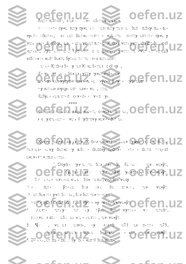 А ри сабрест,  к-аз он шохи наботам доданд. ҷ
Ин шоири суханвару сухандон навовару равшан баён сабку салиқаи
худро   офарид,     ки   дар   фарҳангистони   хаёлоташ   сирру   асрори   сухану
маъниҳои   борику   нақшинро   мепарварид.   Ҳофиз   мардумро   фақат   ба   нек	
ӣ
кардан,     д ст   доштан,     д стиро   пеша   кардан,     умрро   ғанимат   дониста,аз	
ӯ ӯ
зебоиҳои ҳаёт баҳра бурданро ташвиқ кардааст: 
Панди Ҳофиз бишунав Хо а бирав нек  кун, 	
ҷ ӣ
Ки ман ин панд беҳ аз дурру гуҳар мебинам. 
Ё ин ки дар хусуси назми олиаш худди   чунин гуфтааст: 	
ӯ
Чу зар азизву уд аст назми ман,  оре,	
ҷ
Қабули давлатиён кимиёи ин мис шуд. 
                            ****
Кай шеъри тар ангезад,  хотир,  ки ҳазин бошад, 
Як нуқта дар ин маън  гуфтему ҳамин бошад.	
ӣ
Ҳамин   тариқа   э одиёти   Ҳофиз   аҳамияти   оламшумул   дошта,   барои	
ҷ
равнақи   илму   фарҳангу   забони   фасеҳу   алфози   ширини   форс-   то ик	
ҷ ӣ
аҳамият хосае дорад. 
              1.Юсуфи   гумгашта   боз   ояд   ба   Канъон     ғам   махўр,
                    Кулбаи   аҳзон   шавад   рўзе   гулистон,   ғам   махўр.
       2.Ин дили ғамдида ҳолаш беҳ шавад, дил бад макун
В-ин   сари   шўрида   боз   ояд   ба   сомон,   ғам   махўр.
 3.Гар баҳори умр бошад, боз бар тахти чаман
    Чатри гул дар сар каш , эй мурғи хушхон, ғам махўр.	
ӣ
4.   Даври   гардун   гар   ду   рўзе   бар   муроди   мо   нарафт,
    Доиман яксон набошад ҳоли даврон, ғам махўр.
5.   он   ,   машав   навмед,   чун   воқиф   най   аз   сирри   ғайб,	
Ҷ ӣ
      Бошад   андар   парда   бозиҳои   пинҳон,   ғам   махўр.
6. Эй дил, ар сели фано бунёди ҳаст  бар канад,	
ӣ 