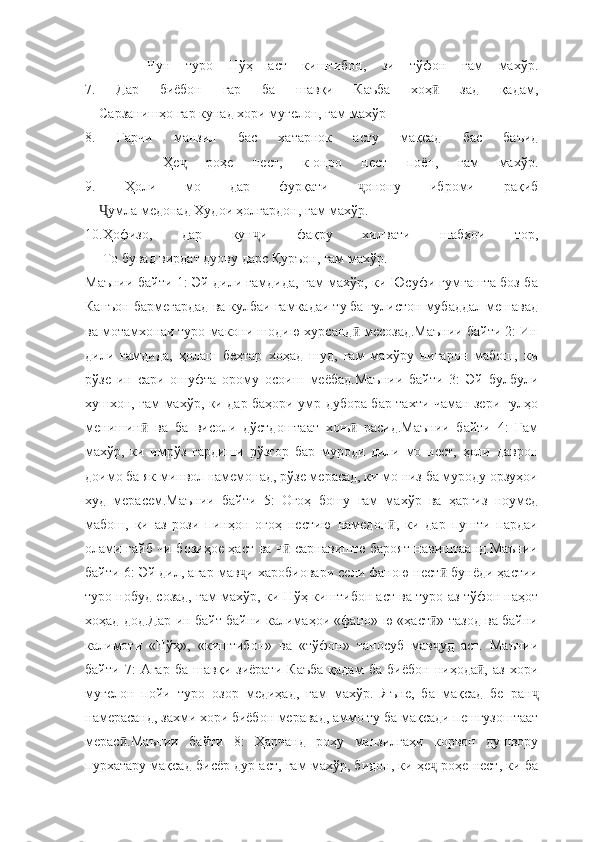         Чун   туро   Нўҳ   аст   киштибон,   зи   тўфон   ғам   махўр.
7.   Дар   биёбон   гар   ба   шавқи   Каъба   хоҳ   зад   қадам,ӣ
    Сарзанишҳо гар кунад хори муғелон, ғам махўр
8.   Гарчи   манзил   бас   хатарнок   асту   мақсад   бас   баъид
        Ҳе   роҳе   нест,   к-онро   нест   поён,   ғам   махўр.	
ҷ
9.   Ҳоли   мо   дар   фурқати   онону   иброми   рақиб	
ҷ
     умла медонад Худои ҳолгардон, ғам махўр.	
Ҷ
10.Ҳофизо,   дар   кун и   фақру   хилвати   шабҳои   тор,	
ҷ
     То бувад вирдат дуову дарс Қуръон, ғам махўр.
Маънии байти 1: Эй дили ғамдида, ғам махўр, ки Юсуфи гумгашта боз ба
Канъон бармегардад ва кулбаи ғамкадаи ту ба гулистон мубаддал мешавад
ва мотамхонаи туро макони шодию хурсанд  месозад.Маънии байти 2: Ин	
ӣ
дили   ғамдида,   ҳолаш   беҳтар   хоҳад   шуд,   ғам   махўру   нигарон   мабош,   ки
рўзе   ин   сари   ошуфта   орому   осоиш   меёбад.Маънии   байти   3:   Эй   булбули
хушхон, ғам махўр, ки дар баҳори умр дубора бар тахти чаман зери гулҳо
менишин   ва   ба   висоли   дўстдоштаат   хоњ   расид.Маънии   байти   4:   Ғам	
ӣ ӣ
махўр,   ки   имрўз   гардиши   рўзгор   бар   муроди   дили   мо   нест,   ҳоли   даврон
доимо ба як минвол намемонад, рўзе мерасад, ки мо низ ба муроду орзуҳои
худ   мерасем.Маънии   байти   5:   Огоҳ   бошу   ғам   махўр   ва   ҳаргиз   ноумед
мабош,   ки   аз   рози   пинҳон   огоҳ   нестию   намедон ,   ки   дар   пушти   пардаи	
ӣ
олами ғайб чи бозиҳое ҳаст ва ч  сарнавиште бароят навиштаанд.Маънии	
ӣ
байти 6: Эй дил, агар мав и харобиовари сели фаною нест  бунёди ҳастии	
ҷ ӣ
туро нобуд созад, ғам махўр, ки Нўҳ киштибон аст ва туро аз тўфон наҳот
хоҳад дод.Дар ин байт байни калимаҳои «фано»-ю «ҳаст » тазод ва байни	
ӣ
калимоти   «Нўҳ»,   «киштибон»   ва   «тўфон»   таносуб   мав уд   аст.   Маънии
ҷ
байти   7:   Агар   ба   шавқи   зиёрати   Каъба   қадам   ба   биёбон   ниҳода ,   аз   хори	
ӣ
муғелон   пойи   туро   озор   медиҳад,   ғам   махўр.   Яъне,   ба   мақсад   бе   ран	
ҷ
намерасанд, захми хори биёбон меравад, аммо ту ба мақсади пешгузоштаат
мерас .Маънии   байти   8:   Ҳарчанд   роҳу   манзилгаҳи   корвон   душвору	
ӣ
пурхатару мақсад бисёр дур аст, ғам махўр, бидон, ки ҳе  роҳе нест, ки ба	
ҷ 