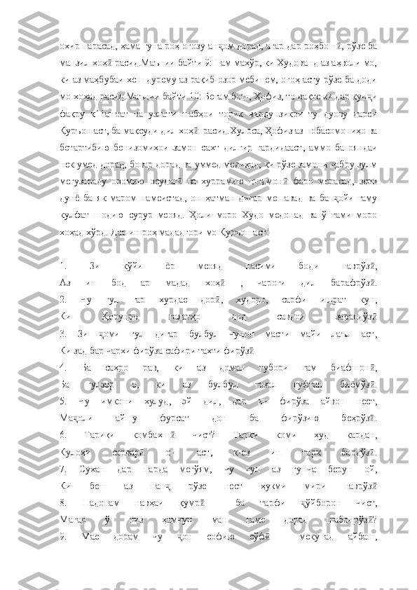 охир нарасад, ҳама гуна роҳ оғозу ан ом дорад, агар дар роҳбош , рўзе баҷ ӣ
манзил хоҳ  расид.Маънии байти 9: Ғам махўр, ки Худованд аз аҳволи мо,	
ӣ
ки аз маҳбубаи хеш дурему аз рақиб озор мебинем, огоҳ асту рўзе ба доди
мо хоҳад расид.Маънии байти 10: Беғам бош, Ҳофиз, то вақте ки дар кун и	
ҷ
фақру   қ11аноат   ва   узлати   шабҳои   торик   вирду   зикри   ту   дуову   дарси
Қуръон аст, ба мақсуди дил хоҳ   расид.Хулоса, Ҳофиз аз нобасомониҳо ва	
ӣ
бетартибию   бенизомиҳои   замон   сахт   дилгир   гардидааст,   аммо   ба   ояндаи
нек умед дорад, бовар дорад ва уммед медиҳад, ки рўзе замони  абру зулм	
ҷ
мегузараду   оромию   осудаг   ва   хуррамию   шодмон   фаро   мерасад,   зеро	
ӣ ӣ
дунё   ба   як   маром   намеистад,   он   ҳатман   дигар   мешавад   ва   ба   ойи   ғаму	
ҷ
кулфат   шодию   сурур   меояд.   Ҳоли   моро   Худо   медонад   ва   ў   ғами   моро
хоҳад хўрд. Дар ин роҳ мададгори мо Қуръон аст!
1.   Зи   кўйи   ёр   меояд   насими   боди   наврўз ,	
ӣ
Аз   ин   бод   ар   мадад   хоҳ   ,   чароғи   дил   барафрўз .	
ӣ ӣ
2.   Чу   гул   гар   хурдае   дор ,   худоро,   сарфи   ишрат   кун,
ӣ
Ки   Қорунро   ғалатҳо   дод   савдои   зарандўз	
ӣ
3.   Зи   оми   гул   дигар   булбул   чунон   масти   майи   лаъл   аст,	
ҷ
Ки зад бар чархи фирўза сафири тахти фирўз	
ӣ
4.   Ба   саҳро   рав,   ки   аз   доман   ғубори   ғам   биафшон ,	
ӣ
Ба   гулзор   о,   ки   аз   булбул   ғазал   гуфтан   биёмўз .
ӣ
5.   Чу   имкони   хулуд,   эй   дил,   дар   ин   фирўза   айвон   нест,
Ма оли   айшу   фурсат   дон   ба   фирўзию   беҳрўз .	
ҷ ӣ
6.   Тариқи   комбахш   чист?   Тарки   коми   худ   кардан,	
ӣ
Кулоҳи   сарвар   он   аст,   к-аз   ин   тарк   бардўз .	
ӣ ӣ
7.   Сухан   дар   парда   мегўям,   чу   гул   аз   ғунча   берун   ой,
Ки   беш   аз   пан   рўзе   нест   ҳукми   мири   наврўз	
ҷ ӣ
8.   Надонам   навҳаи   қумр     ба   тарфи   ўйборон   чист,	
ӣ ҷ
Магар   ў   низ   ҳамчун   ман   ғаме   дорад   шабонрўз ?	
ӣ
9.   Мае   дорам   чу   он   софию   сўф     мекунад   айбаш,	
ҷ ӣ 