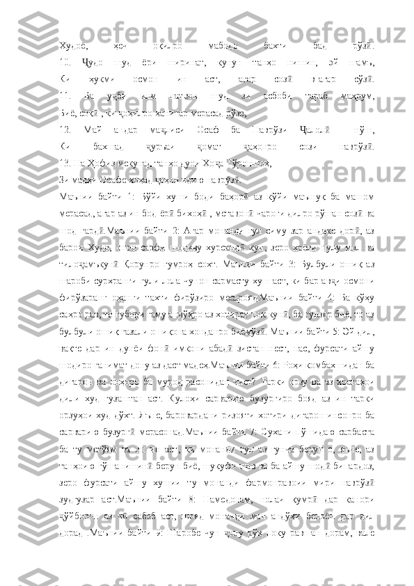 Худоё,   ҳеч   оқилро   мабодо   бахти   бад   рўз !ӣ
10.   удо   шуд   ёри   ширинат,   кунун   танҳо   нишин,   эй   шамъ,	
Ҷ
Ки   ҳукми   осмон   ин   аст,   агар   соз   в-агар   сўз .	
ӣ ӣ
11.   Ба   у би   илм   натвон   шуд   зи   асбоби   тараб   маҳрум,	
ҷ
Биё, соқ  , ки  оҳилро ҳанитар мерасад рўзе,	
ӣ ҷ
12.   Май   андар   ма лиси   Осаф   ба   Наврўзи   алол     нўш,	
ҷ Ҷ ӣ
Ки   бахшад   уръаи   омат   аҳонро   сози   наврўз .	
ҷ ҷ ҷ ӣ
13. На Ҳофиз мекунад танҳо дуои Хо а Тўроншоҳ,	
ҷ
Зи мадҳи Осафе хоҳад  аҳон идию навр з . 	
ҷ ӯ ӣ
Маънии   байти   1:   Бўйи   хуши   боди   баҳор   аз   кўйи   маъшуқ   ба   машом	
ӣ
мерасад, агар аз ин бод ёр  бихоҳ  , метавон  чароғи дилро рўшан соз  ва	
ӣ ӣ ӣ ӣ
шод   гард .Маънии   байти   2:   Агар   монанди   гул   симу   зар   андаке   дор ,   аз	
ӣ ӣ
барои   Худо,   онро   сарфи   шодиву   хурсанд   кун,   зеро   хаёли   пулу   мол   ва	
ӣ
тило амъкун   Қорунро   гумроҳ   сохт.   Маънии   байти   3:   Булбули   ошиқ   аз	
ҷ ӣ
шароби сурхранги гули лола чунон сармасту хуш аст, ки бар ав и осмони	
ҷ
фирўзаранг   оҳанги   тахти   фирўзиро   месарояд.Маънии   байти   4:   Ба   кўҳу
саҳро рав, то ғубори ғаму андўҳро аз хотират пок кун , ба гулзор биё, то аз	
ӣ
булбули ошиқ ғазали ошиқона хонданро биёмўз . Маънии байти 5: Эй дил,	
ӣ
вақте   дар   ин   дунёи   фон   имкони   абад   зистан   нест,   пас,   фурсати   айшу	
ӣ ӣ
шодиро ғанимат дону аз даст мадеҳ.Маънии байти 6: Роҳи комбахшидан ба
дигарон   ва   онҳоро   ба   мурод   расонидан   чист?   Тарки   орзу   ва   аз   хостаҳои
дили   худ   гузаштан   аст.   Кулоҳи   сарварию   бузургиро   бояд   аз   ин   тарки
орзуҳои худ дўхт.  Яъне,  баровардани  ризояти  хотири дигарон  инсонро ба
сарварию   бузург   мерасонад.Маънии   байти   7:   Сухани   пўшидаю   сарбаста	
ӣ
ба   ту   мегўям   ва   он   ин   аст,   ки   монанди   гул   аз   ғунча   берун   о,   яъне,   аз
танҳоию гўшанишин  берун биё, шукуфо шав ва ба айшу шод  бипардоз,	
ӣ ӣ
зеро   фурсати   айшу   хушии   ту   монанди   фармонравоии   мири   наврўз	
ӣ
зудгузар   аст.Маънии   байти   8:   Намедонам,   нолаи   қумр   дар   канори	
ӣ
ўйборон   аз   ч   сабаб   аст,   шояд   монанди   ман   андўҳи   бепоён   дар   дил	
ҷ ӣ
дорад   .Маънии   байти   9:   Шаробе   чун   ону   рўҳ   поку   равшан   дорам,   вале	
ҷ 