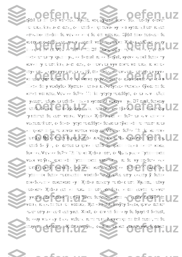 сўф   аз   он   айб   мегирад.   Худоё,   ҳе   оуилро   бахти   бад   насибу   қисматӣ ҷ
нашавад.Бояд зикр кард, ки шароб ин  о рамзи хушию хурсанд  аст ва дар	
ҷ ӣ
истилоҳи   орифон   ба   маънии   ишқ   ба   кор   меравад.   Сўф   роҳи   расидан   ба	
ӣ
ҳаққу   ҳақиқатро   дар   зуҳду   порсо   мебинад,   аммо   Ҳофиз   дар   дар   ишқу	
ӣ
ошиқию   ринд .Маънии   байти   10:   Эй   шамъ,   акнун   танҳо   нишин,   ки   ёри	
ӣ
ширинат   аз   ту   удо   шуд,   чи   бисоз   ва   чи   бисўз ,   ҳукми   илоҳ   барои   ту
ҷ ӣ ӣ ӣ
ҳамин   гуна   аст.Бояд   зикр   кард,   ки   шамъ   аз   мум   сохта   мешавад   ва   хонаи
оруи асал низ аз мум аст, аз ин рў, ёри ширини шамъ асал аст, ки аз муми
хонааш  удо кардаанд. Ин  о иҳоме ву уд дорад, ки калимаи «ёри Ширин»	
ҷ ҷ ҷ
Ширинбону маҳбубаи Хусрави Парвиз ва дилбурдаи Фарҳоди Кўҳканро ба
хотир   меоварад.Маънии   байти   11:   Бо   ғуруру   такаббур,   ки   аз   илм   пайдо
шудааст, набояд аз асбоби шодию хурсанд  маҳрум шуд. Эй соқ , бархезу	
ӣ ӣ
шароб   бидеҳ,   то   бинўшему   шод   гардем,   ки   рўзии   нодон   роҳаттару
гуворотар   ба   даст   меояд.   Муроди   Ҳофиз   дар   ин   байт   аз   илм   дониши
мадрасаг  аст, ки боиси ғурур такаббури баъзе аз рўҳониён гаштааст ва аз	
ӣ
ин   иҳат   онро   танзомез   матраҳ   мекунад.Маънии   байти   12:   Ба   ҳангоми	
ҷ
Наврўзи   алол   дар   базми   Осафи   замон,   яъне,   алолуддини   Туроншоҳ,	
Ҷ ӣ Ҷ
шароб   бинўш,   ки   қатрае   аз   оми   шароб   ба   аҳон   шодию   нишот   хоҳад	
ҷ ҷ
бахшид.Маънии байти 13: Танҳо Ҳофиз нест, ки  алолуддни Туроншоҳро	
Ҷ
мадҳ   мегўяд,   аҳониён   Туроншоҳро   меситоянд   ва   ба   муносибати   иди	
ҷ
Наврўз   аз   ў   интизори   ҳадияҳо   ҳастанд.Маънии   байти   14:   Даргоҳи
Туроншоҳ   барои   тақводорон   меҳроби   дилу   дида   асту   дидору   ў   барои
соҳибдилони   саҳархезе   чун   Ҳофиз   саодату   тавфиқ   аст.   Хулоса,   паёму
насиҳати   Ҳофиз   дар   ин   ғазал   он   аст,   ки   бояд   инсон   дамро   ғанимат
шуморад,   аз   насими   Наврўз   баҳра   бардорад,   зеро   ин   насим   аз   кўйи   ёр
меояд ва дилро равшан месозад. Ҳар ч  дор , бихўру бидеҳ,  амъи сарват	
ӣ ӣ ҷ
ғалат   асту   зиндаг   даргузар.   Хоҳ ,   ки   комгор   бошиву   ба   бузург   бирас ,	
ӣ ӣ ӣ ӣ
ба   чизу   моли   дунё   дил   мабанд   ва   то   тавон   муҳто онро   ёр   расон,   то   ба	
ӣ ҷ ӣ
орзуяшон   бирасанд.   Ҳофиз   мегўяд,   ки   бояд   аз   ҳар   лаҳзаи   умр   босамар 