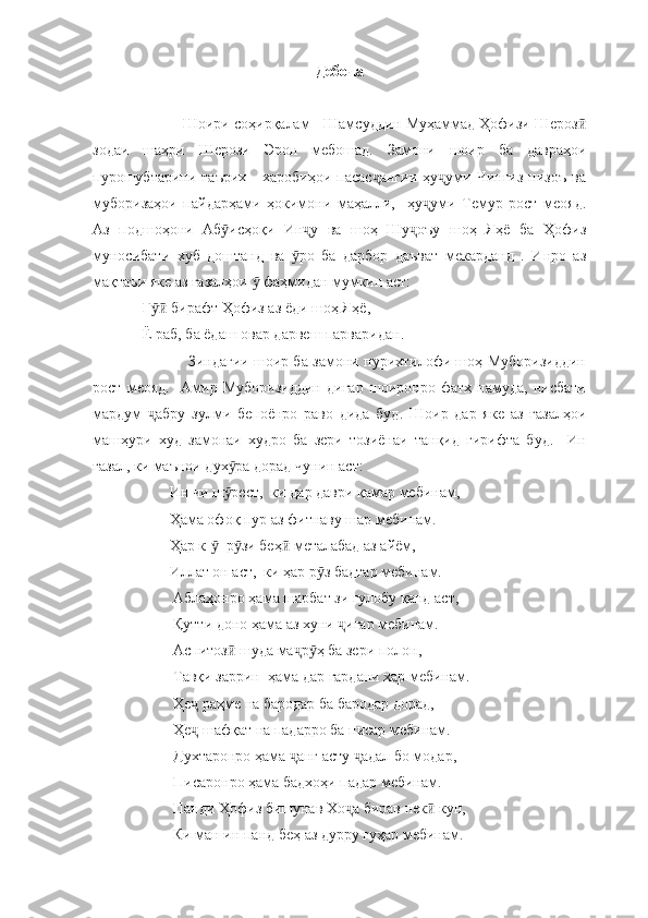 Дебоча
            Шоири соҳирқалам - Шамсуддин Муҳаммад Ҳофизи Шерозӣ
зодаи   шаҳри   Шерози   Эрон   мебошад.   Замони   шоир   ба   давраҳои
пурошубтарини  таърих   -   харобиҳои  пасас ангии   ҳу уми   Чингиз   низоъ   ва	
ҷ ҷ
муборизаҳои   пайдарҳами   ҳокимони   маҳалли,     ҳу уми   Темур   рост   меояд.	
ҷ
Аз   подшоҳони   Аб исҳоқи   Ин у   ва   шоҳ   Шу оъу   шоҳ   Яҳё   ба   Ҳофиз	
ӯ ҷ ҷ
муносибати   хуб   доштанд   ва   ро   ба   дарбор   даъват   мекарданд   .   Инро   аз	
ӯ
мақтаъи яке аз ғазалҳои   фаҳмидан мумкин аст:	
ӯ
   Г  бирафт Ҳофиз аз ёди шоҳ Яҳё,	
ӯӣ
   Ё раб, ба ёдаш овар дарвеш парваридан.
                       Зиндагии шоир ба замони пурихтилофи шоҳ Муборизиддин
рост   меояд.     Амир   Муборизиддин   дигар   шоиронро   фатҳ   намуда,   нисбати
мардум   абру   зулми   бепоёнро   раво   дида   буд.   Шоир   дар   яке   аз   ғазалҳои
ҷ
машҳури   худ   замонаи   худро   ба   зери   тозиёнаи   танқид   гирифта   буд.     Ин
ғазал, ки маънои дух ра дорад чунин аст:	
ӯ
          Ин чи ш рест,  ки дар даври қамар мебинам, 
ӯ
          Ҳама офоқ пур аз фитнаву шар мебинам. 
          Ҳар к-   р зи беҳ  металабад аз айём, 	
ӯ ӯ ӣ
          Иллат он аст,  ки ҳар р з бадтар мебинам. 	
ӯ
           Аблаҳонро ҳама шарбат зи гулобу қанд аст,
           Қутти доно ҳама аз хуни  игар мебинам. 	
ҷ
           Аспитоз  шуда ма р ҳ ба зери полон, 	
ӣ ҷ ӯ
           Тавқи заррин  ҳама дар гардани хар мебинам. 
           Ҳе  раҳме на бародар ба бародар дорад, 	
ҷ
           Ҳе  шафқат на падарро ба писар мебинам. 
ҷ
           Духтаронро ҳама  анг асту  адал бо модар, 	
ҷ ҷ
           Писаронро ҳама бадхоҳи падар мебинам. 
           Панди Ҳофиз бишунав Хо а бирав нек  кун, 	
ҷ ӣ
           Ки ман ин панд беҳ аз дурру гуҳар мебинам.  