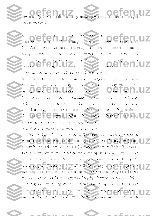 истифода бурд ва онро бо шодию хурсанд  гузаронд, зеро касе дар ин дунёӣ
абад  намемонад. 	
ӣ
Д1.   Биё   то   гул   барафшонему   май   дар   соғар   андозем,
Фалакро   сақф   бишкофему   тарҳе   нав   дарандозем.
2.   Агар   ғам   лашкар   ангезад,   ки   хуни   ошиқон   резад,
Ману   соқ     ба   ҳам   созему   бунёдаш   барандозем	
ӣ
3.   Шароби   арғувониро   гулоб   андар   қадаҳ   резем
Насими   атргардонро   шакар   дар   ми мар   андозем	
ҷ
4. Чу дар даст аст руде хуш, бизан мутриб суруде хуш,
Ки   дастафшон   ғазал   хонему   покўбон   сар   андозем
5.   Сабо     хоки   ву уди   мо   ба-дон   оли аноб   андоз,	
ҷ ҷ
Бувад,   к-он   шоҳъи   хубонро   назар   бар   манзар   андозем.
6.   Яке   аз   ақл   мелофад,   яке   томот   мебофад,
Биё,   к-ин   довариҳоро   ба   пеши   довар   андозем.
7.   Биҳишти   адн   агар   хоҳ ,   биё   бо   мо   ба   майхона	
ӣ
Ки   аз   пойи   хумат   рўзе   ба   ҳавзи   Кавсар20   андозем.
8. Сухандонию хушхон  намеварзанд дар Шероз,	
ӣ
Биё, Ҳофиз, ки мо худро ба мулки дигар андозем.
       Маънии байти 1: Биё, то гулафшон  кунему шароб дар  ом бирезем ва	
ӣ ҷ
сақфи ин чархи ка рафторро бишкофему тарҳи дигаре бино кунем (то ҳар	
ҷ
ошиқе ба осон  ба коми дил бирасад).Ин маъниро пеш аз Ҳофиз Хайём дар	
ӣ
як рўбо  баён кардааст: Гар бар фалакам даст буд  чун Яздон,Бардоштаме	
ӣ ӣ
ман   ин   фалакро   зи   миён.Аз   нав   фалаке   дигар   чунон   сохтаме,К-озода   ба
коми   дил   расид   осон.Маънии   байти   2:   Агар   ғаму   андўҳ   барои   рехтани	
ӣ
хуни дили мо, ошиқон қасди лашкаркаш  дошта бошад, ману соқ  бо ҳам	
ӣ ӣ
муттаҳид   мешавему   бунёди   ғамро   аз   беху   бун   бармеканем.Маънии   байти
3:   Дар   оми   шароби   сурхранг   гулоб   бирезем,   то   хўшбўй   шавад   ва   дар	
ҷ
ми мари насими атргардон шакар биафшонем, то ма лиси мороро муаттар	
ҷ ҷ
гардонад.Маънии   байти   4:   Эй   мутриб,   ҳоло   ки   дар   даст   руди   хушовозе 