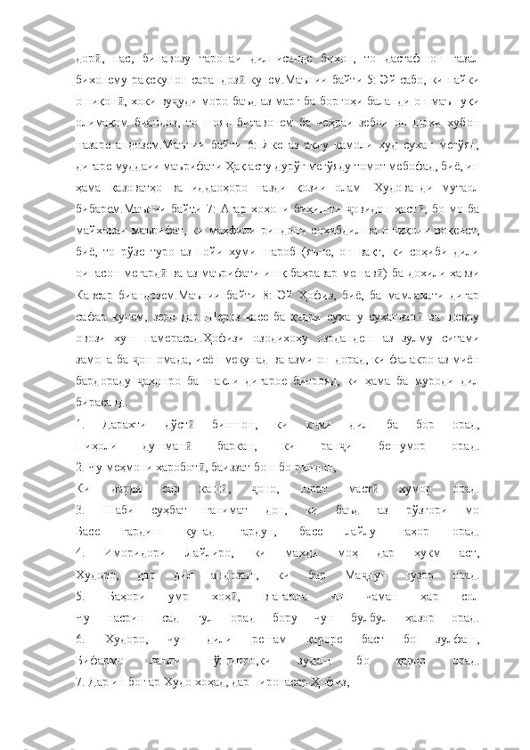 дор ,   пас,   бинавозу   таронаи   дилписанде   бихон,   то   дастафшон   ғазалӣ
бихонему рақскунон сарандоз  кунем.Маънии байти 5: Эй сабо, ки пайки	
ӣ
ошиқон , хоки ву уди моро баъд аз марг ба боргоҳи баланди он маъшуқи	
ӣ ҷ
олимақом   биандоз,   то   шояд   битавонем   ба   чеҳраи   зебои   он   шоҳи   хубон
назаре   андозем.Маънии   байти   6:   Яке   аз   ақлу   камоли   худ   сухан   мегўяд,
дигаре муддаии маърифати Ҳақ асту дурўғ мегўяду томот мебофад, биё, ин
ҳама   қазоватҳо   ва   иддаоҳоро   назди   қозии   олам-   Худованди   мутаол
бибарем.Маънии   байти   7:   Агар   хоҳони   биҳишти   овидон   ҳаст ,   бо   мо   ба	
ҷ ӣ
майхонаи   маърифат,   ки   маҳфили   риндони   соҳибдил   ва   ошиқони   воқеист,
биё,   то   рўзе   туро   аз   пойи   хуми   шароб   (яъне,   он   вақт,   ки   соҳиби   дили
оинасон мегард  ва аз маърифати ишқ баҳравар мешав ) ба дохили ҳавзи	
ӣ ӣ
Кавсар   биандозем.Маънии   байти   8:   Эй   Ҳофиз,   биё,   ба   мамлакати   дигар
сафар   кунем,   зеро   дар   Шероз   касе   ба   қадри   сухану   суханвар   ва   шеъру	
ӣ
овози   хуш   намерасад.Ҳофизи   озодихоҳу   озодандеш   аз   зулму   ситами
замона ба  он омада, исён мекунад ва азми он дорад, ки фалакро аз миён	
ҷ
бардораду   аҳонро   ба   шакли   дигарое   биорояд,   ки   ҳама   ба   муроди   дил
ҷ
бирасанд.
1.   Дарахти   дўст   биншон,   ки   коми   дил   ба   бор   орад,	
ӣ
Ниҳоли   душман   баркан,   ки   ран и   бешумор   орад.
ӣ ҷ
2. Чу меҳмони харобот , баиззат бош бо риндон,	
ӣ
Ки   дарди   сар   каш ,   оно,   гарат   маст   хумор   орад.	
ӣ ҷ ӣ
3.   Шаби   суҳбат   ғанимат   дон,   ки   баъд   аз   рўзгори   мо
Басе   гардиш   кунад   гардун,   басе   лайлу   наҳор   орад.
4.   Иморидори   Лайлиро,   ки   маҳди   моҳ   дар   ҳукм   аст,
Худоро,   дар   дил   андозаш,   ки   бар   Ма нун   гузор   орад.	
ҷ
5.   Баҳори   умр   хоҳ ,   в-агарна   ин   чаман   ҳар   сол	
ӣ
Чу   насрин   сад   гул   орад   бору   чун   булбул   ҳазор   орад.
6.   Худоро,   чун   дили   решам   қароре   баст   бо   зулфаш,
Бифармо   лаъли   нўшинро,ки   зудаш   бо   қарор   орад.
7. Дар ин боғ ар Худо хоҳад, дар пиронасар Ҳофиз, 