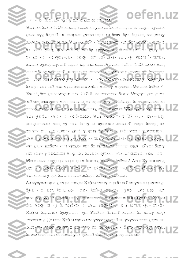 Нишинад бар лаби  ўеву сарве дар канор орад.ҷ
Маънии байти 1: Эй инсон, дарахти дўстиро бинишон, то ба орзую муроди
дили   худ   бирас   ва   ниҳоли   душманиро   аз   беху   бун   баркан,   ки   ран у	
ӣ ҷ
заҳмати зиёд меоварад.Маънии байти 2: Вақте дар харобот меҳмон ҳастию
бо   мани   ринд   ҳамнишин ,   одобу   русуми   хароботиёнро   пос   дору   бо	
ӣ
риндони ошиқ муомилаи нек кун, зеро, эй азизи ман, чун маст  бигзарад,	
ӣ
ҳолати   хуморолудаг   дарди   сар   меоварад.Маънии   байти   3:   Эй   азизи   ман,	
ӣ
ин   шаби   ҳамнишин   ва   висолро   ғанимат   дону   аз   ҳар   лаҳзаи   он   баҳравар
ӣ
бош, зеро баъд аз ману ту ҳам гардиши ин фалак идома меёбаду шабу рўзи
бисёре   дар   пай   меоварад   касоне   зиёде   меянду   мераванд.Маънии   байти   4:
Худоё,   бар   дили  ка овадори   Лайл ,   ки  гавҳораи   бахти   Ма нун   дар   дасти
ҷ ӣ ҷ
вай аст, меҳру шавқате биандоз, то сари шутури Лайлоро ба манзилгаҳи ин
ошиқи ақлбохта раҳнамун созад, шояд ки шаммае аз бўйи зулфи мушкосои
маъшуқ   ба   димоғи   ошиқ   бирасад.   Маънии   байти   5:   Эй   дили   ғамдидаву
ран кашидаи   ман,   ту   шод   бошу   аз   хушиҳои   зиндаг   баҳра   бигир,   ки	
ҷ ӣ
солҳои   сол   дар   чамани   дунё   гулҳову   булбулони   зиёд   меоянду   мераванд,
аммо ту онҳоро нахоҳ  дид.Маънии байти 6: Эй азизи ман, аз барои Худо,	
ӣ
чун дили зарбати ишқ хурдаи ман бо зулфи парешонат аҳду паймон басту
дар   доми   ў   беқарор   мекунад,   ба   лаби   сурхи   ширинат   фармон   деҳ,   то   бо	
ӣ
бўсае дили беқарори маро ором бахшад.Маънии байти 7: Агар Худо хоҳад,
дар   ин   чамани   даҳр   Ҳофиз   дар   айёми   пир   низ   бар   лаби   ин   ўй	
ӣ ҷ
менишинаду ёри баландболои зеборо ба оғўш мегирад.
Аз хусусиятҳои  дигари  шеъри Ҳофиз танзу  тарабнок  ва умедворкунанда	
ӣ
будани   он   аст.   Хонандаи   шеъри   Ҳофиз   ҳе   гоҳ   ноумед   намешавад,   дар	
ҷ
ҳама мушкилот даре барои ў боз мешавад. Аз ҳамин сабаб аз девони Ҳофиз
фол   мекушоянду   ба   таъбири   он   амал   мекунанд.   Танз   ва   та оҳули   орифи	
ҷ
Ҳофиз   баръакси   бузургоне   чун   Убайди   Зокон   ҳаргиз   ба   ҳазлу   ҳа в	
ӣ ҷ
намерасад. Девони Ҳофиз аҳамияти умуми аҳон  ва умумиинсон дорад ва	
ҷ ӣ
адабиёти   оламшумули   форсу   то икро   ба   қуллаҳои   баландтаре   бардошта,	
ҷ
ба хазинаи тилоии тамаддуни  аҳон  абад  дохил гардида аст.	
ҷ ӣ ӣ 