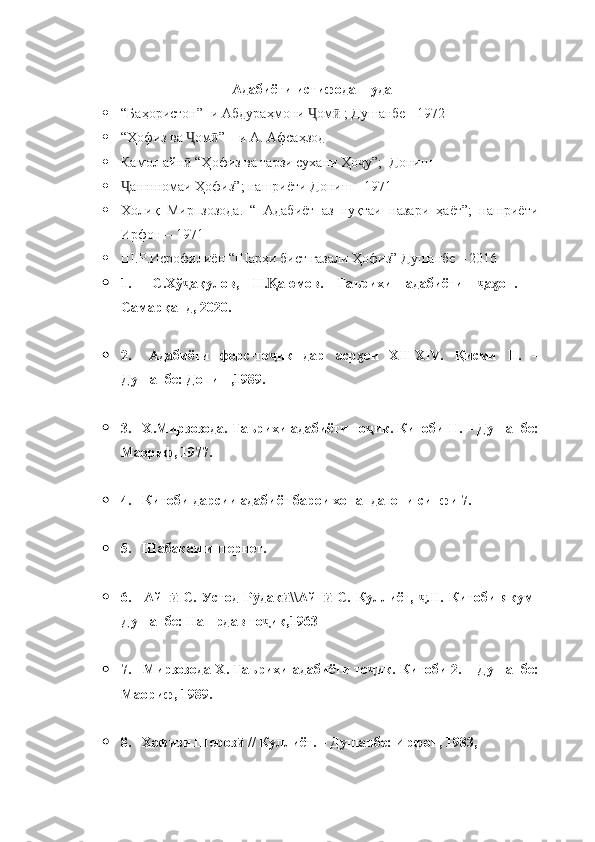 Адабиёти истифода шуда
 “ Ба ҳ ористон ”- и Абдураҳмони  ом  ; Душанбе - 1972Ҷ ӣ
 “Ҳофиз ва  ом ” – и А. Афсаҳзод	
Ҷ ӣ
 Камол айн  “Ҳофиз ва тарзи сухани Ҳо у”;  Дониш  
ӣ ҷ
 ашнномаи Ҳофиз”; нашриёти Дониш - 1971	
Ҷ
 Холиқ   Мирпзозода.   “   Адабиёт   аз   нуқтаи   назари   ҳаёт”;   нашриёти
Ирфон – 1971 
 Ш.Р.Исрофилиён “Шарҳи бист ғазали Ҳофиз” Душанбе – 2016 
 1.       С.Хў ақулов,   Н. аюмов.   Таърихи   адабиёти   а он.   –	
ҷ Ⱪ ҷ ӽ
Самарқанд, 2020. 
 2.       Адабиёти   форс-то ик   дар   аср ои   XII-XIV.  	
ҷ ӽ Қисми   II.   –
Душанбе: Дониш,1989.
 3.      Х.Мирзозода. Таърихи адабиёти то ик. 	
ҷ Китоби II. – Душанбе:
Маориф, 1977.
 4.      Китоби дарсии адабиёт барои хонандагони синфи 7.
 5.      Шабакаи интернет.   
 6.       Айн   С.   Устод   Р дак \\Айн   С.   Куллиёт,   .II.   Китоби   якум-	
ӣ ӯ ӣ ӣ ҷ
Душанбе: Нашрдав то ик,1963	
ҷ
 7.      Мирзозода Х. Таърихи адабиёти то ик. 	
ҷ Китоби 2. – Душанбе:
Маориф, 1989.
 8.      Хофизи Шероз  // Куллиёт. – Душанбе: Ирфон, 1983,	
ӣ 