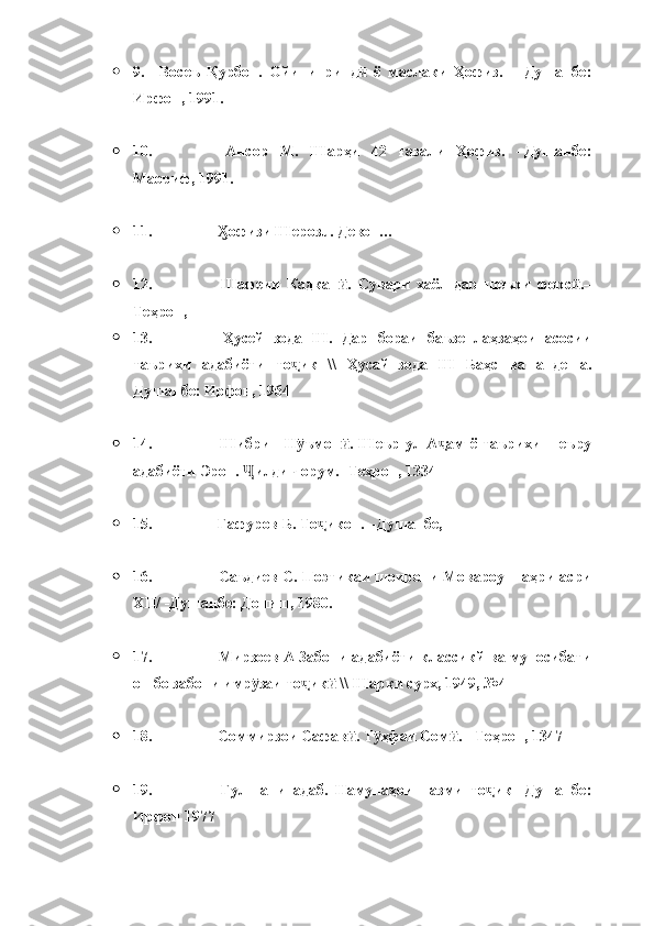  9.       Восеъ   Қурбон.   Ойини   ринд   ё   маслаки   Ҳофиз.   –   Душанбе:ӣ
Ирфон, 1991.
 10.                                   Ансор   М.   Шарҳи   42   ғазали   Ҳофиз.   –Душанбе:
Маориф, 1991.
 11.                                   офизи Шерозū. Девон…	
Ӽ
 12.                                   Шафеии   Кадкан .   Сувари   хаёл   дар   шеъри   форс .–	
ӣ ӣ
Теҳрон, 
 13.                                   Ҳусейнзода   Ш.   Дар   бораи   баъзе   лаҳзаҳои   асосии
таърихи   адабиёти   то ик   \\   Ҳусайнзода   Ш   Баҳс   ва   андеша.	
ҷ
Душанбе: Ирфон, 1964 
 14.                                   Шибрин   Н ъмон .   Шеър   ул-А ам   ё   таърихи   шеъру
ӯ ӣ ҷ
адабиёти Эрон.  илди чорум. -Теҳрон, 1334 	
Ҷ
 15.                                  Ғафуров Б. То икон. –Душанбе, 	
ҷ
 16.                                  Саъдиев С. Поэтикаи шоирони Мовароуннаҳри асри
XII / -Душанбе: Дониш, 1980. 
 17.                                  Мирзоев А Забони адабиёти классикй ва муносибати
он бо забони имр заи то ик  \\ Шарқи сурх, 1949, №4 	
ӯ ҷ ӣ
 18.                                  Соммирзои Сафав . Т ҳфаи Сом . - Теҳрон, 1347 	
ӣ ӯ ӣ
 19.                                   Гулшани   адаб.   Намунаҳои   назми   то ик-   Душанбе:	
ҷ
Ирфон 1977  