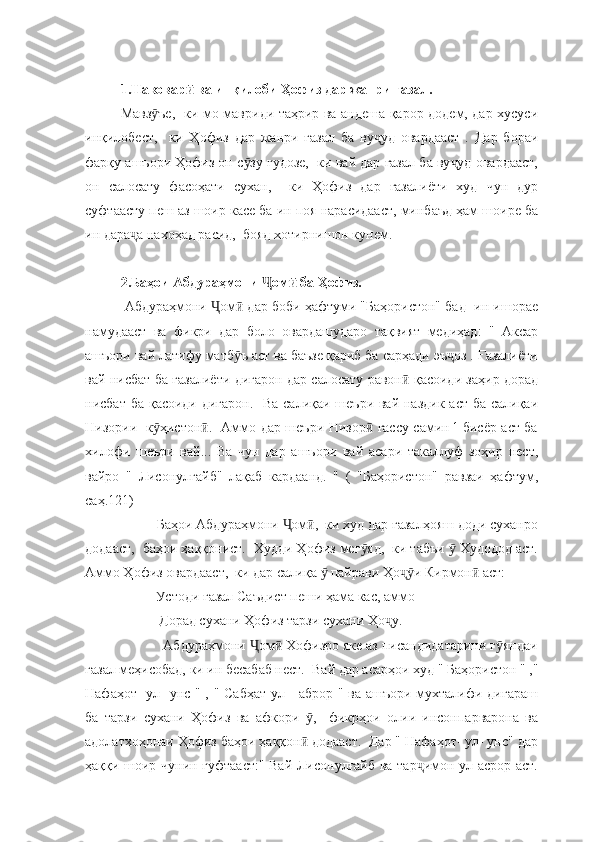 1.Навовар  ва инқилоби Ҳофиз дар жанри ғазал.ӣ
Мавз ъе,   ки мо мавриди таҳрир ва андеша қарор додем, дар хусуси	
ӯ
инқилобест,     ки   Ҳофиз   дар   жанри   ғазал   ба   ву уд   овардааст   .   Дар   бораи	
ҷ
фарқу ашъори Ҳофиз он с зу гудозе,  ки вай дар ғазал ба ву уд овардааст,	
ӯ ҷ
он   салосату   фасоҳати   сухан,     ки   Ҳофиз   дар   ғазалиёти   худ   чун   дур
суфтаасту пеш аз шоир касе ба ин поя нарасидааст, минбаъд ҳам шоире ба
ин дара а нахоҳад расид,  бояд хотирнишон кунем.  	
ҷ
          
2.Баҳои Абдураҳмони  ом  ба Ҳофиз.	
Ҷ ӣ
 Абдураҳмони  ом  дар боби ҳафтуми "Баҳористон" бад- ин ишорае	
Ҷ ӣ
намудааст   ва   фикри   дар   боло   овардашударо   тақвият   медиҳад:   "   Аксар
ашъори вай латифу матб ъ аст ва баъзе қариб ба сарҳади эъ оз . Ғазалиёти	
ӯ ҷ
вай нисбат ба ғазалиёти дигарон дар салосату равон  қасоиди заҳир дорад	
ӣ
нисбат ба қасоиди дигарон.   Ва салиқаи шеъри вай наздик аст ба салиқаи
Низории   к ҳистон .   Аммо дар шеъри Низор  ғассу самин ¹ бисёр аст ба	
ӯ ӣ ӣ
хилофи   шеъри   вай...   Ва   чун   дар   ашъори   вай   асари   такаллуф   зоҳир   нест,
вайро   "   Лисонулғайб"   лақаб   кардаанд.   "   (   "Баҳористон"   равзаи   ҳафтум,
саҳ.121)
          Баҳои Абдураҳмони  ом ,  ки худ дар ғазалҳояш доди суханро	
Ҷ ӣ
додааст,  баҳои ҳаққонист.  Худди Ҳофиз мег яд,  ки табъи   Худодод аст.	
ӯ ӯ
Аммо Ҳофиз овардааст,  ки дар салиқа   пайрави Ҳо и Кирмон  аст: 	
ӯ ҷӯ ӣ
          Устоди ғазал Саъдист пеши ҳама кас, аммо 
           Дорад сухани Ҳофиз тарзи сухани Ҳо у. 	
ҷ
           Абдураҳмони  ом  Хофизро яке аз писандидатарини г яндаи	
Ҷ ӣ ӯ
ғазал меҳисобад, ки ин бесабаб нест.  Вай дар асарҳои худ " Баҳористон " ,"
Нафаҳот- ул- унс " , " Сабҳат-ул - аброр " ва ашъори мухталифи дигараш
ба   тарзи   сухани   Ҳофиз   ва   афкори   ,     фикрҳои   олии   инсонпарварона   ва	
ӯ
адолатхоҳонаи Ҳофиз баҳои ҳаққон  додааст.  Дар " Нафаҳот- ул- унс" дар
ӣ
ҳаққи шоир чунин гуфтааст:" Вай Лисонулғайб ва тар имон ул асрор аст.	
ҷ 