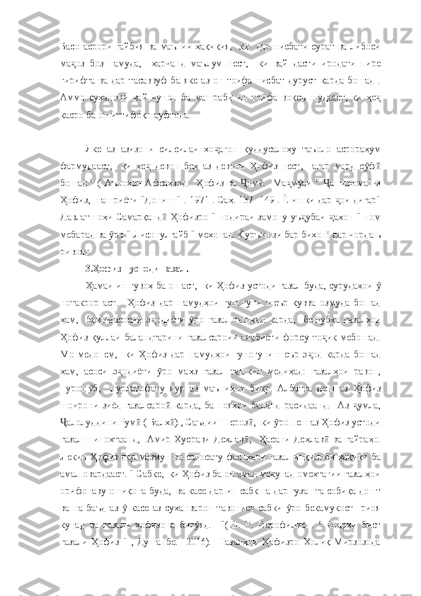 Басо  асрори  ғайбия  ва  маънии  ҳақиқия,    ки    дар  нисбати  сурат  ва  либоси
ма оз   боз   намуда,     ҳарчанд   маълум   нест,     ки   вай   дасти   иродати   пиреҷ
гирифта   ва  дар   тасаввуф   ба   яке   аз   он   тоифа  нисбат   дуруст   карда   бошад   .
Аммо   суханони   вай   чунон   ба   машраби   ин   тоифа   воқеъ   шудааст,   ки   ҳе	
ҷ
касро ба он иттифоқ науфтода.
Яке   аз   азизони   силсилаи   хо агон   қуддусалоҳу   таъоло   асрораҳум	
ҷ
фармудааст,     ки   ҳе   девон   беҳ   аз   девони   Ҳофиз   нест,     агар   мард   с ф	
ҷ ӯ ӣ
бошад."   (   Аълохон   Афсаҳзод.     Ҳофиз   ва   ом .     Ма м аи   "   ашннома"-и	
Ҷ ӣ ҷ ӯ Ҷ
Ҳофиз,  нашриёти "Дониш " . 1971 . Саҳ. 137- 149 . Ё ин ки дар  ои дигар"	
ҷ
Давлатшоҳи Самарқанд  Ҳофизро " нодираи замону уъ убаи   аҳон " ном	
ӣ ҷ ҷ
мебарад ва  ро " Лисонулғайб " мехонад. Ќуръон зи бар бихонї дар чордањ	
ӯ
ривоят
3.Ҳофиз - устоди ғазал.
Ҳамаи ин гувоҳ ба он аст,   ки Ҳофиз устоди ғазал буда, сурудаҳои 	
ӯ
нотакрор   аст.     Ҳофиз   дар   намудҳои   гуногуни   шеър   қувва   озмуда   бошад
ҳам,     бахшиасосии   э одиёти   ро   ғазал   ташкил   карда,     бешубҳа   ғазалҳои	
ҷ ӯ
Ҳофиз   қуллаи   баландтарини   ғазалсароии   адабиёти   форсу   то ик   мебошад.	
ҷ
Мо   медонем,     ки   Ҳофиз   дар   намудҳои   гуногуни   шеър   э од   карда   бошад	
ҷ
ҳам,   асоси   э одиёти   ро   маҳз   ғазал   ташкил   медиҳад:   ғазалҳои   равон,	
ҷ ӯ
пурош б,     пурлатофату   пур   аз   маъниҳои   бикр.   Албатта   пеш   аз   Ҳофиз	
ӯ
шоирони   зиёд   ғазалсаро   карда,   ба   пояҳои   баланд   расидаанд.     Аз   умла,	
ӣ ҷ
алолуддини Рум  ( Балх ) , Саъдии Шероз ,  ки  ро пеш аз Ҳофиз устоди	
Ҷ ӣ ӣ ӣ ӯ
ғазал   шинохтаанд,     Амир   Хусрави   Деҳлав ,     Ҳасани   Деҳлав   ва   ғайраҳо.	
ӣ ӣ
Лекин Ҳофиз дар мазмун ва салосату фасоҳати ғазал инқилоби ҳақиқи ба
амал овардааст. " Сабке,  ки Ҳофиз ба он амал мекунад омехтагии ғазалҳои
орифонаву ошиқона буда,  ва касе дар ин сабк на дар гузашта собиқа дошт
ва   на   баъд   аз     касе   аз   суханварон   тавонист   сабки   ро   бекамукост     риоя	
ӯ ӯ
кунад   ва   ғазали   ҳофизона   биг яд.     "(Ш.   Р.   Исрофилиён.   "   Шарҳи   бист	
ӯ
ғазали   Ҳофиз   "   ,   Душанбе.     2016).     Ғазалҳои   Ҳофизро   Холиқ   Мирзозода 