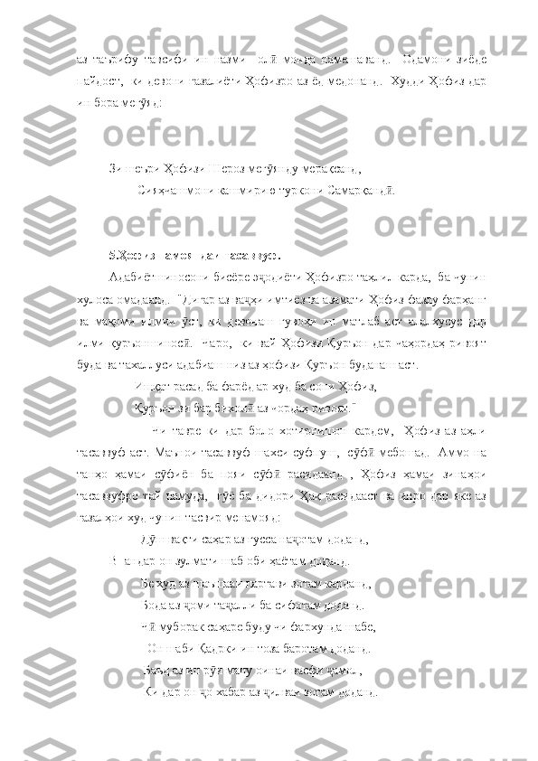 аз   таърифу   тавсифи   ин   назми     ол   монда   намешаванд.     Одамони   зиёдеӣ
пайдост,  ки девони ғазалиёти Ҳофизро аз ёд медонанд.  Худди Ҳофиз дар
ин бора мег яд:	
ӯ
Зи шеъри Ҳофизи Шероз мег янду мерақсанд,  	
ӯ
         Сияҳчашмони кашмирию туркони Самарқанд . 	
ӣ
5.Ҳофиз намояндаи тасаввуф.
Адабиётшиносони бисёре э одиёти Ҳофизро таҳлил карда,  ба чунин	
ҷ
хулоса омадаанд.  "Дигар аз ва ҳи имтиёз ва азамати Ҳофиз фазлу фарҳанг	
ҷ
ва   мақоми   илмии   ст,   ки   девонаш   гувоҳи   ин   матлаб   аст   алалхусус   дар	
ӯ
илми  қуръоншинос .    Чаро,    ки  вай  Ҳофизи  Қуръон  дар   чаҳордаҳ   ривоят
ӣ
буда ва тахаллуси адабиаш низ аз ҳофизи Қуръон буданаш аст. 
        Ишқат расад ба фарёд ар худ ба сони Ҳофиз,
        Қуръон зи бар бихон  аз чордаҳ ривоят."	
ӣ
                Чи   тавре   ки   дар   боло   хотирнишон   кардем,     Ҳофиз   аз   аҳли
тасаввуф аст. Маънои тасаввуф шахси суфпуш,   с ф  мебошад.   Аммо на	
ӯ ӣ
танҳо   ҳамаи   с фиён   ба   пояи   с ф   расидаанд   ,   Ҳофиз   ҳамаи   зинаҳои	
ӯ ӯ ӣ
тасаввуфро   тай   намуда,     г ё   ба   дидори   Ҳақ   расидааст   ва   инро   дар   яке   аз	
ӯ
ғазалҳои худ чунин тасвир менамояд:
          Д ш вақти саҳар аз ғусса на отам доданд, 	
ӯ ҷ
В- андар он зулмати шаб оби ҳаётам доданд. 
          Бе худ аз шаъшааи партави зотам карданд, 
          Бода аз  оми та алли ба сифотам доданд. 	
ҷ ҷ
          Ч  муборак саҳаре буду чи фархунда шабе, 	
ӣ
            Он шаби Қадрки ин тоза баротам доданд. 
           Баъд аз ин р и ману оинаи васфи  амол, 	
ӯ ҷ
           Ки дар он  о хабар аз  илваи зотам доданд. 	
ҷ ҷ 