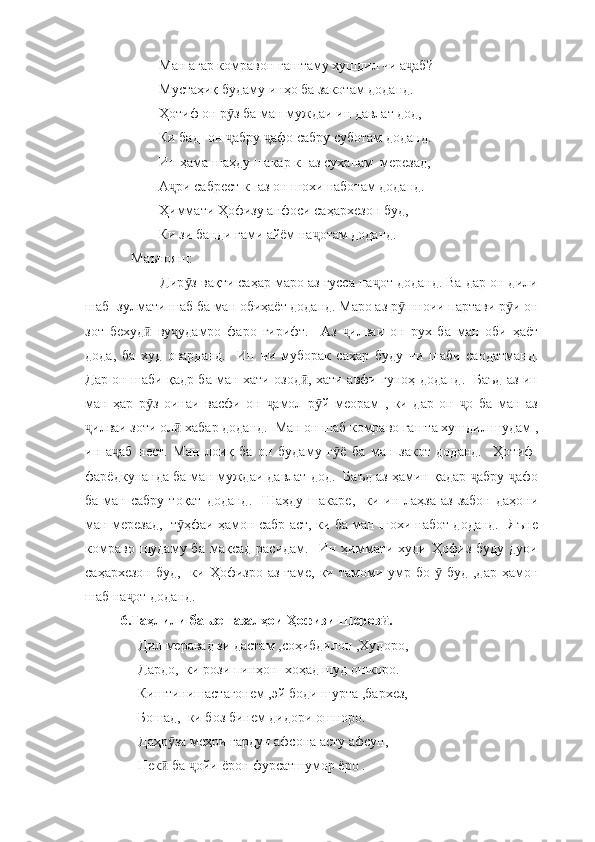            Ман агар комравон гаштаму хушдил чи а аб? ҷ
           Мустаҳиқ будаму инҳо ба закотам доданд.  
           Ҳотиф он р з ба ман муждаи ин давлат дод, 	
ӯ
           Ки бад- он  абру  афо сабру суботам доданд. 
ҷ ҷ
           Ин ҳама шаҳду шакар к- аз суханам  мерезад, 
           А ри сабрест к- аз он шохи наботам доданд. 	
ҷ
           Ҳиммати Ҳофизу анфоси саҳархезон буд, 
           Ки зи банди ғами айём на отам доданд. 	
ҷ
   Маънояш:
          Дир з вақти саҳар маро аз ғусса на от доданд. Ва дар он дили	
ӯ ҷ
шаб- зулмати шаб ба ман обиҳаёт доданд. Маро аз р шноии партави р и он	
ӯ ӯ
зот   бехуд   ву удамро   фаро   гирифт.     Аз   илваи   он   рух   ба   ман   оби   ҳаёт	
ӣ ҷ ҷ
дода,   ба   худ   оварданд.     Ин   чи   муборак   саҳар   буду   чи   шаби   саодатманд.
Дар он шаби қадр ба ман хати озод , хати авфи гуноҳ доданд.   Баъд аз ин	
ӣ
ман   ҳар   р з   оинаи   васфи   он   амол   р й   меорам   ,   ки   дар   он   о   ба   ман   аз	
ӯ ҷ ӯ ҷ
илваи зоти ол  хабар доданд.  Ман он шаб комраво гашта хушдил шудам ,	
ҷ ӣ
ин   а аб   нест.   Ман   лоиқ   ба   он   будаму   г ё   ба   ман   закот   доданд.     Ҳотиф-	
ҷ ӯ
фарёдкунанда ба ман муждаи давлат дод.  Баъд аз ҳамин қадар  абру  афо	
ҷ ҷ
ба  ман  сабру  тоқат  доданд.     Шаҳду  шакаре,   ки  ин лаҳза  аз  забон  даҳони
ман мерезад,   т ҳфаи ҳамон сабр аст, ки ба ман шохи набот доданд.   Яъне	
ӯ
комраво   шудаму  ба   мақсад  расидам.    Ин  ҳиммати  худи  Ҳофиз  буду   дуои
саҳархезон  буд,   ки Ҳофизро аз  ғаме, ки тамоми умр бо   буд  ,дар ҳамон	
ӯ
шаб на от доданд.  	
ҷ
6.Таҳлили баъзе ғазалҳои Ҳофизи Шероз .	
ӣ
     Дил меравад зи дастам ,соҳибдилон ,Худоро, 
     Дардо,  ки рози пинҳон  хоҳад шуд ошкоро.
     Киштинишастагонем ,эй боди шурта ,бархез,
     Бошад,  ки боз бинем дидори ошноро. 
     Даҳр за меҳри гардун афсона асту афсун,  	
ӯ
     Нек  ба  ойи ёрон фурсатшумор ёро .
ӣ ҷ 