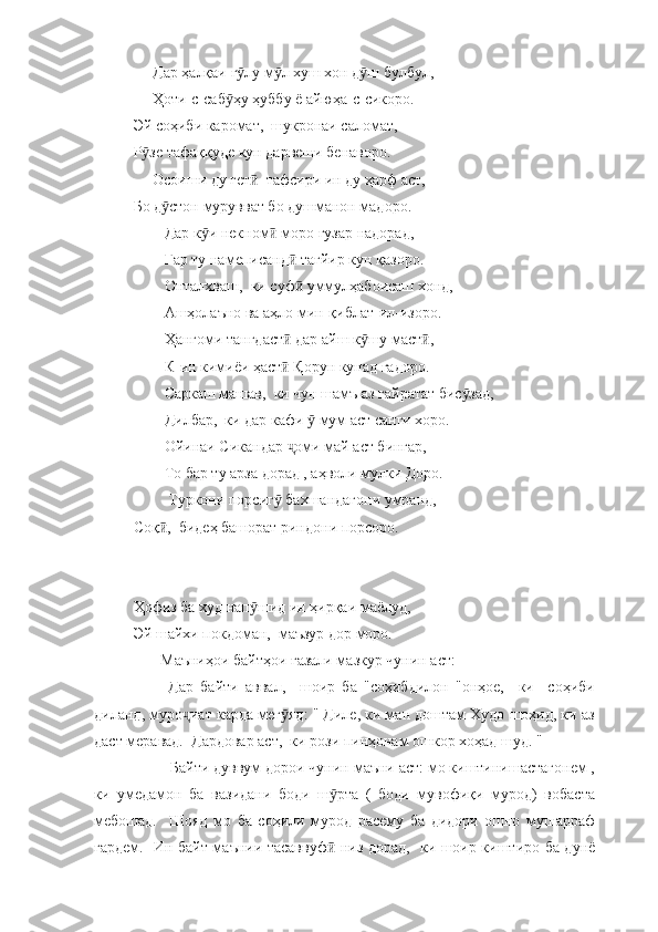      Дар ҳалқаи г лу м л хуш хон д ш булбул, ӯ ӯ ӯ
     Ҳоти-с-саб ҳу ҳуббу ё айюҳа-с-сикоро.	
ӯ
Эй соҳиби каромат,  шукронаи саломат,  
Р зе тафаққуде кун дарвеши бенаворо. 	
ӯ
     Осоиши ду гет   тафсири ин ду ҳарф аст, 	
ӣ
Бо д стон мурувват бо душманон мадоро. 	
ӯ
        Дар к и некном  моро гузар надорад, 	
ӯ ӣ
        Гар ту намеписанд  тағйир кун қазоро. 	
ӣ
        Онталхваш,  ки суф  уммулҳабоисаш хонд,
ӣ
        Ашҳолаъно ва аҳло мин-қиблат-ил-изоро.
        Ҳангоми тангдаст  дар айш к шу маст ,  	
ӣ ӯ ӣ
        К-ин кимиёи ҳаст  Қорун кунад гадоро. 
ӣ
        Саркаш машав,  ки чун шамъ аз ғайратат бис зад, 	
ӯ
        Дилбар,  ки дар кафи   мум аст санги хоро. 	
ӯ
        Ойинаи Сикандар  оми май аст бингар, 	
ҷ
        То бар ту арза дорад , аҳволи мулки Доро. 
         Туркони порсиг  бахшандагони умранд, 	
ӯ
Соқ ,  бидеҳ башорат риндони порсоро.	
ӣ
Ҳофиз ба худ нап шид ин ҳирқаи маёлуд, 	
ӯ
Эй шайхи покдоман,  маъзур дор моро. 
       Маъниҳои байтҳои ғазали мазкур чунин аст:
          Дар   байти   аввал,     шоир   ба   "соҳибдилон   "онҳое,     ки     соҳиби
диланд, муро иат карда мег яд: " Диле, ки ман доштам Худо шоҳид, ки аз	
ҷ ӯ
даст меравад.  Дардовар аст,  ки рози пинҳонам ошкор хоҳад шуд. "
         Байти дуввум дорои чунин маъни аст: мо киштинишастагонем ,
ки   умедамон   ба   вазидани   боди   ш рта   (   боди   мувофиқи   мурод)   вобаста	
ӯ
мебошад.     Шояд   мо   ба   соҳили   мурод   расему   ба   дидори   ошно   мушарраф
гардем.   Ин байт маънии тасаввуф  низ дорад,   ки шоир киштиро ба дунё
ӣ 