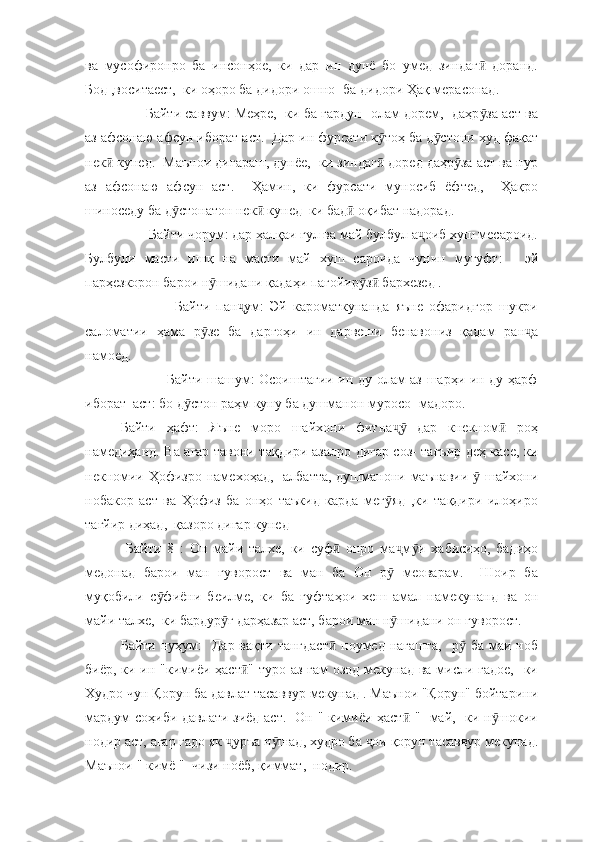 ва   мусофиронро   ба   инсонҳое,   ки   дар   ин   дунё   бо   умед   зиндаг   доранд.ӣ
Бод ,воситаест,  ки оҳоро ба дидори ошно -ба дидори Ҳақ мерасонад.  
       Байти саввум: Меҳре,  ки ба гардун- олам дорем,  даҳр за аст ва
ӯ
аз афсонаю афсун иборат аст.  Дар ин фурсати к тоҳ ба д стони худ фақат	
ӯ ӯ
нек  кунед.  Маънои дигараш, дунёе,  ки зиндаг  доред даҳр за аст ва пур	
ӣ ӣ ӯ
аз   афсонаю   афсун   аст.     Ҳамин,   ки   фурсати   муносиб   ёфтед,     Ҳақро
шиноседу ба д стонатон нек  кунед  ки бад  оқибат надорад. 	
ӯ ӣ ӣ
        Байти чорум: дар ҳалқаи гул ва май булбул а оиб хуш месароид.	
ҷ
Булбули   масти   ишқ   на   масти   май   хуш   сароида   чунин   мугуфт:   -   эй
парҳезкорон барои н шидани қадаҳи пагойир з  бархезед .	
ӯ ӯ ӣ
                  Байти   пан ум:   Эй   кароматкунанда   яъне   офаридгор   шукри	
ҷ
саломатии   ҳама   р зе   ба   даргоҳи   ин   дарвеши   бенавониз   қадам   ран а	
ӯ ҷ
намоед.  
                   Байти шашум: Осоиштагии ин ду олам аз шарҳи ин ду ҳарф
иборат  аст: бо д стон раҳм куну ба душманон муросо- мадоро.  	
ӯ
Байти   ҳафт:   Яъне   моро   шайхони   фитна   дар   кнекном   роҳ	
ҷӯ ӣ
намедиҳанд. Ва агар тавони тақдири азалро дигар соз- тағъир деҳ касе, ки
некномии Ҳофизро намехоҳад,   албатта, душманони маънавии   шайхони	
ӯ
нобакор   аст   ва   Ҳофиз   ба   онҳо   таъкид   карда   мег яд   ,ки   тақдири   илоҳиро	
ӯ
тағйир диҳад,  қазоро дигар кунед
  Байти   8   :   Он   майи   талхе,   ки   суф   онро   ма м и   хабисиҳо,   бадиҳо	
ӣ ҷ ӯ
медонад   барои   ман   гуворост   ва   ман   ба   Он   р   меоварам.     Шоир   ба	
ӯ
муқобили   с фиёни   беилме,   ки   ба   гуфтаҳои   хеш   амал   намекунанд   ва   он	
ӯ
майи талхе,  ки бардур ғ дарҳазар аст, барои ман н шидани он гуворост. 	
ӯ ӯ
Байти нуҳум:    Дар вақти  тангдаст  ноумед нагашта,    р  ба маи ноб	
ӣ ӯ
биёр, ки ин "кимиёи ҳаст " туро аз ғам  озод мекунад ва мисли гадое,    ки	
ӣ
Худро чун Қорун ба давлат тасаввур мекунад . Маънои "Қорун" бойтарини
мардум соҳиби давлати зиёд аст.   Он " кимиёи ҳаст  "- май,   ки н шокии	
ӣ ӯ
нодир аст, агар гадо як  уръа н шад, худро ба  ои қорун тасаввур мекунад.	
ҷ ӯ ҷ
Маънои " кимё "- чизи ноёб, қиммат,  нодир.  