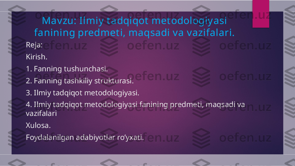 Mav zu: Ilmiy  t adqiqot  met odologiy asi 
fanining predmet i, maqsadi v a v azifalari.
Reja:
Kirish. 
1.  Fanning tushunchasi.
2.  Fanning tashkiliy strukturasi.
3.  Ilmiy tadqiqot metodologiyasi.
4.  Ilmiy tadqiqot metodologiyasi fanining predmeti, maqsadi va 
vazifalari
Xulosa. 
Foydalanilgan adabiyotlar ro’yxati.  