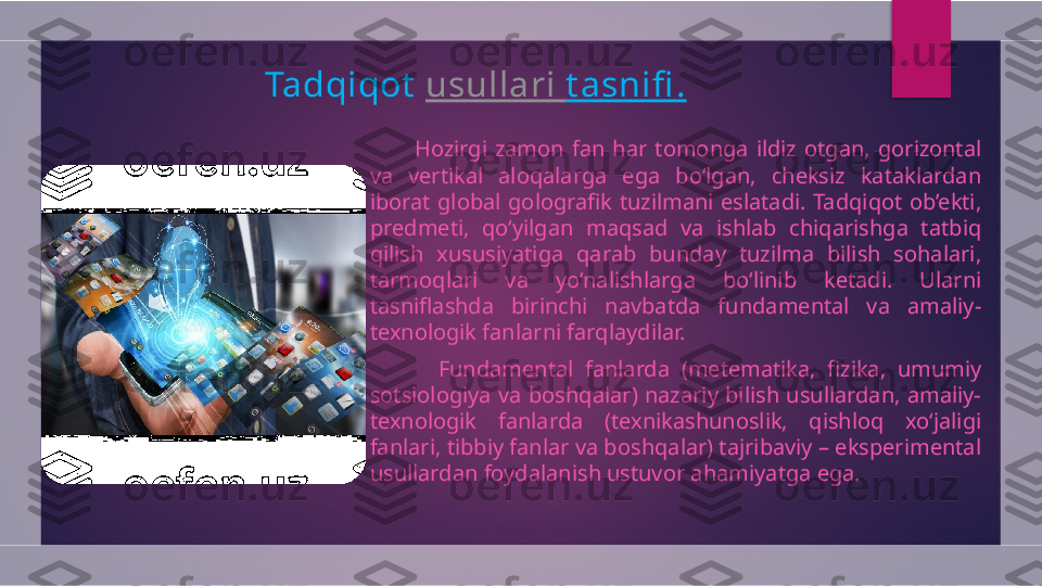 Tadqiqot   usullari   t asnifi .
          Hozirgi  zamon  fan  har  tomonga  ildiz  otgan,  gorizontal 
va  vertikal  aloqalarga  ega  bo‘lgan,  cheksiz  kataklardan 
iborat  global  golografik  tuzilmani  eslatadi.  Tadqiqot  ob’ekti, 
predmeti,  qo‘yilgan  maqsad  va  ishlab  chiqarishga  tatbiq 
qilish  xususiyatiga  qarab  bunday  tuzilma  bilish  sohalari, 
tarmoqlari  va  yo‘nalishlarga  bo‘linib  ketadi.  Ularni 
tasniflashda  birinchi  navbatda  fundamental  va  amaliy-
texnologik fanlarni farqlaydilar.
            Fundamental  fanlarda  (metematika,  fizika,  umumiy 
sotsiologiya  va  boshqalar)  nazariy  bilish  usullardan,  amaliy-
texnologik  fanlarda  (texnikashunoslik,  qishloq  xo‘jaligi 
fanlari, tibbiy fanlar va boshqalar) tajribaviy – eksperimental 
usullardan foydalanish ustuvor ahamiyatga ega.  