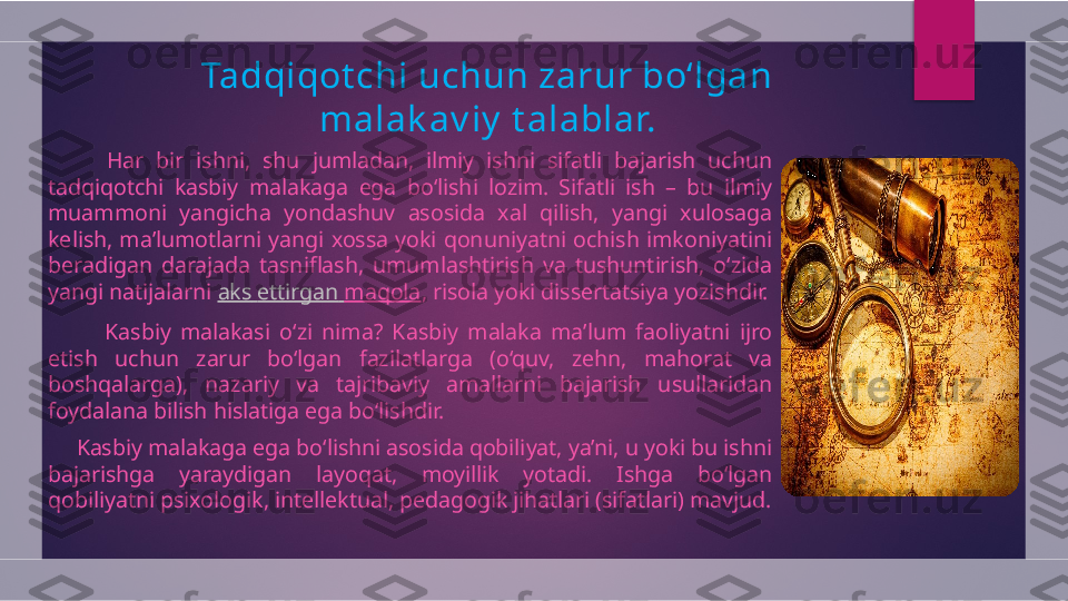 Tadqiqot chi uchun zarur bo‘lgan 
malak av iy  t alablar.
          Har  bir  ishni,  shu  jumladan,  ilmiy  ishni  sifatli  bajarish  uchun 
tadqiqotchi  kasbiy  malakaga  ega  bo‘lishi  lozim.  Sifatli  ish  –  bu  ilmiy 
muammoni  yangicha  yondashuv  asosida  xal  qilish,  yangi  xulosaga 
kelish,  ma’lumotlarni  yangi  xossa  yoki  qonuniyatni  ochish  imkoniyatini 
beradigan  darajada  tasniflash,  umumlashtirish  va  tushuntirish,  o‘zida 
yangi natijalarni  aks   ettirgan   maqola , risola yoki dissertatsiya yozishdir.
            Kasbiy  malakasi  o‘zi  nima?  Kasbiy  malaka  ma’lum  faoliyatni  ijro 
etish  uchun  zarur  bo‘lgan  fazilatlarga  (o‘quv,  zehn,  mahorat  va 
boshqalarga),  nazariy  va  tajribaviy  amallarni  bajarish  usullaridan 
foydalana bilish hislatiga ega bo‘lishdir.
      Kasbiy malakaga ega bo‘lishni asosida qobiliyat, ya’ni, u yoki bu ishni 
bajarishga  yaraydigan  layoqat,  moyillik  yotadi.  Ishga  bo‘lgan 
qobiliyatni psixologik, intellektual, pedagogik jihatlari (sifatlari) mavjud.  