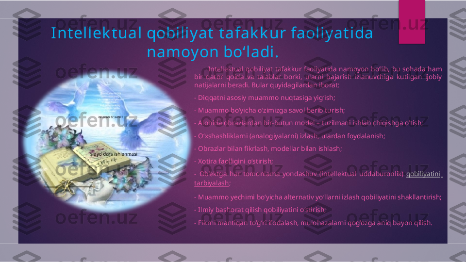 I nt ellek t ual qobiliy at  t afak k ur faoliy at ida 
namoy on bo‘ ladi.
            Intellektual  qobiliyat  tafakkur  faoliyatida  namoyon  bo‘lib,  bu  sohada  ham 
bir  qator  qoida  va  talablar  borki,  ularni  bajarish  izlanuvchiga  kutilgan  ijobiy 
natijalarni beradi. Bular quyidagilardan iborat:
- Diqqatni asosiy muammo nuqtasiga yig‘ish;
- Muammo bo‘yicha o‘zimizga savol berib turish;
- Alohida obrazlardan bir-butun model – tuzilmani ishlab chiqishga o‘tish;
- O‘xshashliklarni (analogiyalarni) izlash, ulardan foydalanish;
- Obrazlar bilan fikrlash, modellar bilan ishlash;
- Xotira faolligini o‘stirish;
-  Ob’ektga  har  tomonlama  yondashuv  (intellektual  uddaburonlik)  qobiliyatini  
tarbiyalash ;
- Muammo yechimi bo‘yicha alternativ yo‘llarni izlash qobiliyatini shakllantirish;
- Ilmiy bashorat qilish qobiliyatini o‘stirish;
- Fikrni mantiqan to‘g‘ri ifodalash, mulohazalarni qog‘ozga aniq bayon qilish.  