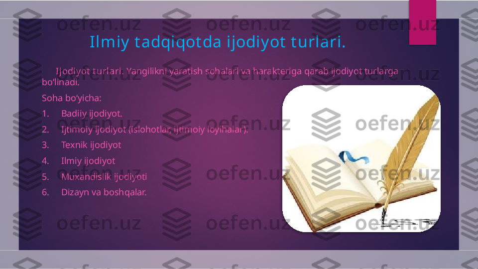 Ilmiy  t adqiqot da ijodiy ot  t urlari.
        Ijodiy ot  t urlari.  Yangilikni yaratish sohalari va harakteriga qarab ijodiyot turlarga 
bo‘linadi.
Soha bo‘yicha:
1.     Badiiy ijodiyot.
2.     Ijtimoiy ijodiyot (islohotlar, ijtimoiy loyihalar).
3.     Texnik ijodiyot
4.     Ilmiy ijodiyot
5.     Muxandislik ijodiyoti
6.     Dizayn va boshqalar.   