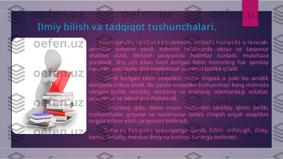 Ilmiy  bilish v a t adqiqot  t ushunchalari.
          Inson  qanday  faoliyat  ko‘rsatmasin,  birinchi  navbatda  u  tevarak-
atrofdan  axborot  oladi.  Axborot  tafakkurda  obraz  va  tasavvur 
shaklini  oladi,  fikrlash  jarayonida  hukmlar  tuziladi,  mulohaza 
yuritiladi.  Shu  yo‘l  bilan  hosil  bo‘lgan  bilim  insonning  har  qanday 
harakati yoki faoliyatini intellektual zaminini tashkil qiladi.
            Hosil  bo‘lgan  bilim  voqelikni  inson  ongida  u  yoki  bu  aniqlik 
darajada in’ikos etadi. Bu yerda «voqelik» tushunchasi keng ma’noda 
olingan  bo‘lib,  moddiy,  madaniy  va  ma’naviy  olamlardagi  xolatlar, 
jarayonlar va jabxalarni ifodalaydi.
            Shunday  qilib,  bilish  inson  faoliyatini  tarkibiy  qismi  bo‘lib, 
tushunchalar,  g‘oyalar  va  nazariyalar  ishlab  chiqish  orqali  voqelikni 
ongda in’ikos etish jarayonini bildiradi.
            Soha  va  faoliyatni  xususiyatiga  qarab,  bilish  mifologik,  diniy, 
badiiy, falsafiy, maxsus ilmiy va boshqa turlarga bo‘linadi.  