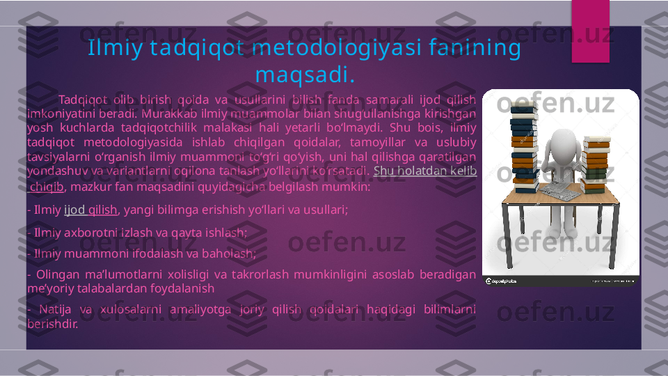 Ilmiy  t adqiqot  met odologiy asi fanining  
maqsadi .
          Tadqiqot  olib  birish  qoida  va  usullarini  bilish  fanda  samarali  ijod  qilish 
imkoniyatini beradi. Murakkab ilmiy muammolar bilan shug‘ullanishga kirishgan 
yosh  kuchlarda  tadqiqotchilik  malakasi  hali  yetarli  bo‘lmaydi.  Shu  bois,  ilmiy 
tadqiqot  metodologiyasida  ishlab  chiqilgan  qoidalar,  tamoyillar  va  uslubiy 
tavsiyalarni  o‘rganish  ilmiy  muammoni  to‘g‘ri  qo‘yish,  uni  hal  qilishga  qaratilgan 
yondashuv va variantlarni oqilona tanlash yo‘llarini ko‘rsatadi.  Shu  holatdan   kelib
  chiqib , mazkur fan maqsadini quyidagicha belgilash mumkin:
- Ilmiy  ijod   qilish , yangi bilimga erishish yo‘llari va usullari;
- Ilmiy axborotni izlash va qayta ishlash;
- Ilmiy muammoni ifodalash va baholash;
-  Olingan  ma’lumotlarni  xolisligi  va  takrorlash  mumkinligini  asoslab  beradigan 
me’yoriy talabalardan foydalanish
-  Natija  va  xulosalarni  amaliyotga  joriy  qilish  qoidalari  haqidagi  bilimlarni 
berishdir.  