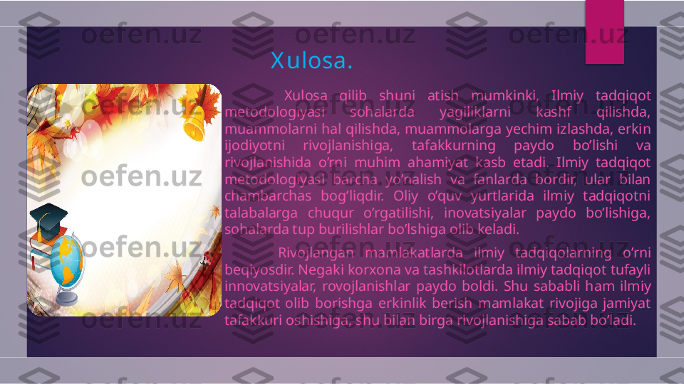 X ulosa.
          Xulosa  qilib  shuni  atish  mumkinki,  Ilmiy  tadqiqot 
metodologiyasi  sohalarda  yagiliklarni  kashf  qilishda, 
muammolarni hal qilishda, muammolarga yechim izlashda, erkin 
ijodiyotni  rivojlanishiga,  tafakkurning  paydo  bo’lishi  va 
rivojlanishida  o’rni  muhim  ahamiyat  kasb  etadi.  Ilmiy  tadqiqot 
metodologiyasi  barcha  yo’nalish  va  fanlarda  bordir,  ular  bilan 
chambarchas  bog’liqdir.  Oliy  o’quv  yurtlarida  ilmiy  tadqiqotni 
talabalarga  chuqur  o’rgatilishi,  inovatsiyalar  paydo  bo’lishiga, 
sohalarda tup burilishlar bo’lshiga olib keladi. 
          Rivojlangan  mamlakatlarda  ilmiy  tadqiqolarning  o’rni 
beqiyosdir. Negaki korxona va tashkilotlarda ilmiy tadqiqot tufayli 
innovatsiyalar,  rovojlanishlar  paydo  boldi.  Shu  sababli  ham  ilmiy 
tadqiqot  olib  borishga  erkinlik  berish  mamlakat  rivojiga  jamiyat 
tafakkuri oshishiga, shu bilan birga rivojlanishiga sabab bo’ladi.  