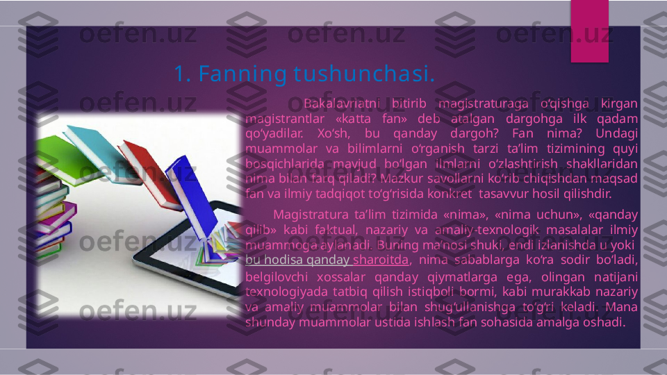 1.  Fanning t ushunchasi.
          Bakalavriatni  bitirib  magistraturaga  o‘qishga  kirgan 
magistrantlar  «katta  fan»  deb  atalgan  dargohga  ilk  qadam 
qo‘yadilar.  Xo‘sh,  bu  qanday  dargoh?  Fan  nima?  Undagi 
muammolar  va  bilimlarni  o‘rganish  tarzi  ta’lim  tizimining  quyi 
bosqichlarida  mavjud  bo‘lgan  ilmlarni  o‘zlashtirish  shakllaridan 
nima bilan farq qiladi? Mazkur savollarni ko‘rib chiqishdan maqsad 
fan va ilmiy tadqiqot to‘g‘risida konkret  tasavvur hosil qilishdir.
          Magistratura  ta’lim  tizimida  «nima»,  «nima  uchun»,  «qanday 
qilib»  kabi  faktual,  nazariy  va  amaliy-texnologik  masalalar  ilmiy 
muammoga aylanadi. Buning ma’nosi shuki, endi izlanishda u yoki 
bu   hodisa   qanday   sharoitda ,  nima  sabablarga  ko‘ra  sodir  bo‘ladi, 
belgilovchi  xossalar  qanday  qiymatlarga  ega,  olingan  natijani 
texnologiyada  tatbiq  qilish  istiqboli  bormi,  kabi  murakkab  nazariy 
va  amaliy  muammolar  bilan  shug‘ullanishga  to‘g‘ri  keladi.  Mana 
shunday muammolar ustida ishlash fan sohasida amalga oshadi.    