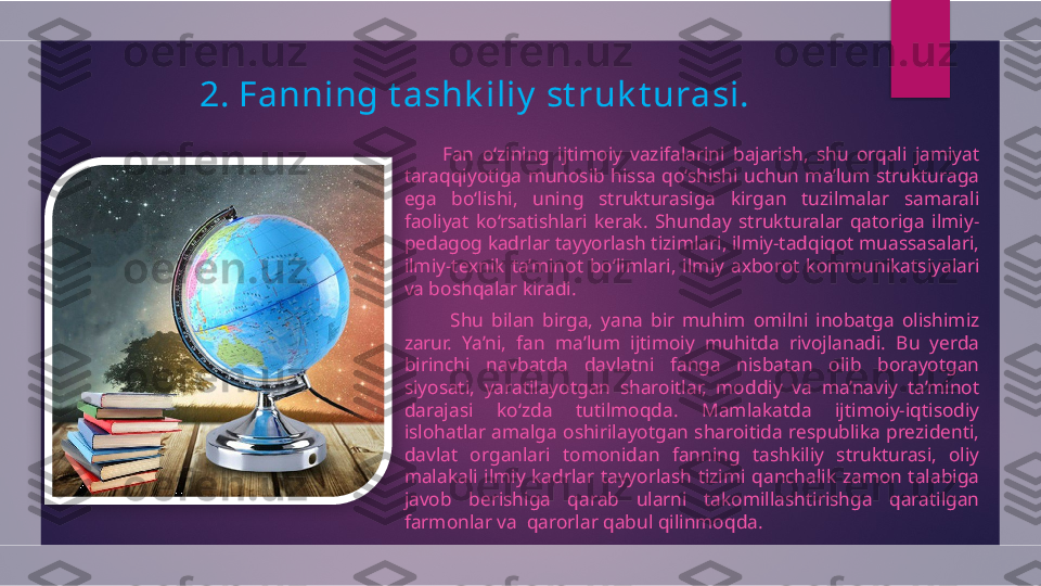 2.  Fanning t ashk iliy  st ruk t urasi.
          Fan  o‘zining  ijtimoiy  vazifalarini  bajarish,  shu  orqali  jamiyat 
taraqqiyotiga  munosib  hissa  qo‘shishi  uchun  ma’lum  strukturaga 
ega  bo‘lishi,  uning  strukturasiga  kirgan  tuzilmalar  samarali 
faoliyat  ko‘rsatishlari  kerak.  Shunday  strukturalar  qatoriga  ilmiy-
pedagog kadrlar tayyorlash tizimlari, ilmiy-tadqiqot muassasalari, 
ilmiy-texnik  ta’minot  bo‘limlari,  ilmiy  axborot  kommunikatsiyalari 
va boshqalar kiradi.
            Shu  bilan  birga,  yana  bir  muhim  omilni  inobatga  olishimiz 
zarur.  Ya’ni,  fan  ma’lum  ijtimoiy  muhitda  rivojlanadi.  Bu  yerda 
birinchi  navbatda  davlatni  fanga  nisbatan  olib  borayotgan 
siyosati,  yaratilayotgan  sharoitlar,  moddiy  va  ma’naviy  ta’minot 
darajasi  ko‘zda  tutilmoqda.  Mamlakatda  ijtimoiy-iqtisodiy 
islohatlar amalga oshirilayotgan sharoitida respublika prezidenti, 
davlat  organlari  tomonidan  fanning  tashkiliy  strukturasi,  oliy 
malakali  ilmiy  kadrlar  tayyorlash  tizimi  qanchalik  zamon  talabiga 
javob  berishiga  qarab  ularni  takomillashtirishga  qaratilgan 
farmonlar va  qarorlar qabul qilinmoqda.   