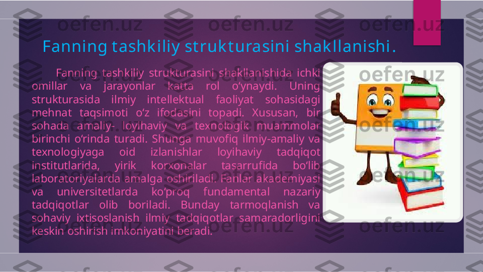 Fanning t ashk iliy  st ruk t urasini shak llanishi .
          Fanning  tashkiliy  strukturasini  shakllanishida  ichki 
omillar  va  jarayonlar  katta  rol  o‘ynaydi.  Uning 
strukturasida  ilmiy  intellektual  faoliyat  sohasidagi 
mehnat  taqsimoti  o‘z  ifodasini  topadi.  Xususan,  bir 
sohada  amaliy-  loyihaviy  va  texnologik  muammolar 
birinchi  o‘rinda  turadi.  Shunga  muvofiq  ilmiy-amaliy  va 
texnologiyaga  oid  izlanishlar  loyihaviy  tadqiqot 
institutlarida,  yirik  korxonalar  tasarrufida  bo‘lib 
laboratoriyalarda  amalga  oshiriladi.  Fanlar  akademiyasi 
va  universitetlarda  ko‘proq  fundamental  nazariy 
tadqiqotlar  olib  boriladi.  Bunday  tarmoqlanish  va 
sohaviy  ixtisoslanish  ilmiy  tadqiqotlar  samaradorligini 
keskin oshirish imkoniyatini beradi.  