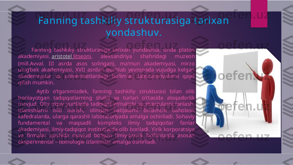 Fanning t ashk iliy  st ruk t urasiga t arixan 
y ondash uv.
          Fanning  tashkiliy  strukturasiga  tarixan  yondashsa,  unda  platon 
akademiyasi,  aristotel   litseoni ,  aleksandriya  shahridagi  muzeon 
(mill.Avval.  III  asrda  asos  solingan),  ma’mun  akademiyasi,  mirzo 
ulug‘bek  akademiyasi,  XVII  asrdan  boshlab  yevropada  vujudga  kelgan 
akademiyalar  va  universitetlardagi  bo‘limlar,  laboratoriyalarni  qayd 
qilish mumkin.
          Aytib  o‘tganimizdek,  fanning  tashkiliy  strukturasi  bilan  olib 
borilayotgan  tadqiqotlarning  shakli  va  turlari  o‘rtasida  aloqadorlik 
mavjud.  Oliy  o‘quv  yurtlarda  tadqiqot  yo‘nalishi  va  mavzularni  tanlash, 
izlanishlarni  olib  borish,  olingan  natijalarni  birlamchi  baholash 
kafedralarda,  ularga  qarashli  laboratoriyada  amalga  oshiriladi.  Sohaviy 
fundamental  va  maqsadli  kompleks  ilmiy  tadqiqotlar  fanlar 
akademiyasi, ilmiy-tadqiqot institutlarda olib boriladi. Yirik korporatsiya 
va  firmalar  qoshida  mavjud  bo‘lgan  ilmiy-texnik  bo‘limlarda  asosan 
eksperimental – texnologik izlanishlar amalga oshiriladi.   