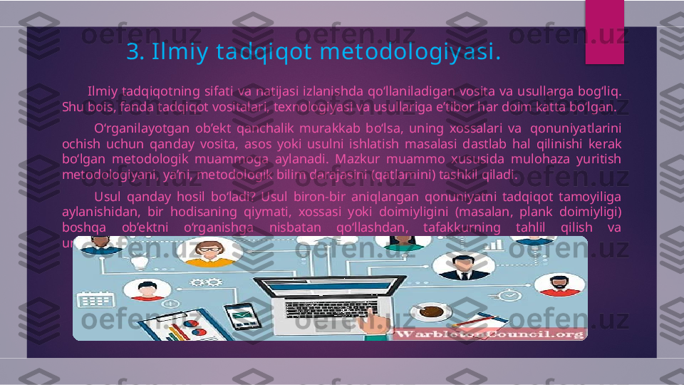 3.  I lmiy  t adqiqot  met odologiy asi.
            Ilmiy  tadqiqotning  sifati  va  natijasi  izlanishda  qo‘llaniladigan  vosita  va  usullarga  bog‘liq. 
Shu bois, fanda tadqiqot vositalari, texnologiyasi va usullariga e’tibor har doim katta bo‘lgan.
            O‘rganilayotgan  ob’ekt  qanchalik  murakkab  bo‘lsa,  uning  xossalari  va   qonuniyatlarini 
ochish  uchun  qanday  vosita,  asos  yoki  usulni  ishlatish  masalasi  dastlab  hal  qilinishi  kerak 
bo‘lgan  metodologik  muammoga  aylanadi.  Mazkur  muammo  xususida  mulohaza  yuritish 
metodologiyani, ya’ni, metodologik bilim darajasini (qatlamini) tashkil qiladi.
            Usul  qanday  hosil  bo‘ladi?  Usul  biron-bir  aniqlangan  qonuniyatni  tadqiqot  tamoyiliga 
aylanishidan,  bir  hodisaning  qiymati,  xossasi  yoki  doimiyligini  (masalan,  plank  doimiyligi) 
boshqa  ob’ektni  o‘rganishga  nisbatan  qo‘llashdan,  tafakkurning  tahlil  qilish  va 
umumlashtirish  hislatini mantiqiy qoida sifatida foydalanishdan kelib chiqadi.  