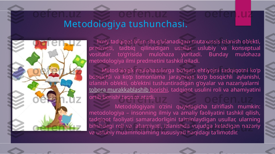 Met odologiy a t ushunchasi .
      Ilmiy tadqiqot bilan shug‘ulanadigan mutaxassis izlanish ob’ekti, 
predmeti,  tadbiq  qilinadigan  usullar,  uslubiy  va  konseptual 
vositalar  to‘g‘risida  mulohaza  yuritadi.  Bunday  mulohaza 
metodologiya ilmi predmetini tashkil qiladi.
            Metodologik  mulohazalarga  bo‘lgan  ehtiyojni  tadqiqotni  ko‘p 
bosqichli  va  ko‘p  tomonlama   jarayonga  ko‘p  bosqichli   aylanishi, 
izlanish  ob’ekti,  ob’ektni  tushuntiradigan  g‘oyalar  va  nazariyalarni 
tobora   murakkablashib   borishi ,  tadqiqot  usulini  roli  va  ahamiyatini 
ortib borishi taqozo etadi.
            Metodologiyani  o‘zini  quyidagicha  ta’riflash  mumkin: 
metodologiya  –  insonning  ilmiy  va  amaliy  faoliyatini  tashkil  qilish, 
tadqiqot  faoliyati  samaradorligini  ta’minlaydigan  usullar,  ularning 
bilishdagi  roli  va   ahamiyati,  izlanishda  vujudga  keladigan  nazariy 
va uslubiy muammolarning xususiyati haqidagi ta’limotdir.   