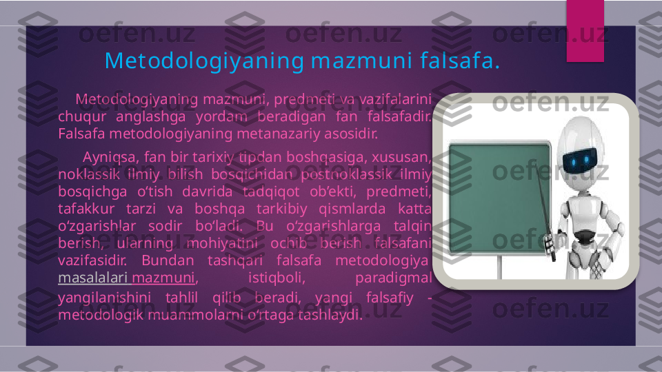 Met odologiy aning mazmuni  f alsafa .
      Metodologiyaning mazmuni, predmeti va vazifalarini 
chuqur  anglashga  yordam  beradigan  fan  falsafadir. 
Falsafa metodologiyaning metanazariy asosidir.
       Ayniqsa, fan bir tarixiy tipdan boshqasiga, xususan, 
noklassik  ilmiy  bilish  bosqichidan  postnoklassik  ilmiy 
bosqichga  o‘tish  davrida  tadqiqot  ob’ekti,  predmeti, 
tafakkur  tarzi  va  boshqa  tarkibiy  qismlarda  katta 
o‘zgarishlar  sodir  bo‘ladi.  Bu  o‘zgarishlarga  talqin 
berish,  ularning  mohiyatini  ochib  berish  falsafani 
vazifasidir.  Bundan  tashqari  falsafa  metodologiya 
masalalari   mazmuni ,  istiqboli,  paradigmal 
yangilanishini  tahlil  qilib  beradi,  yangi  falsafiy  -
metodologik muammolarni o‘rtaga tashlaydi.   