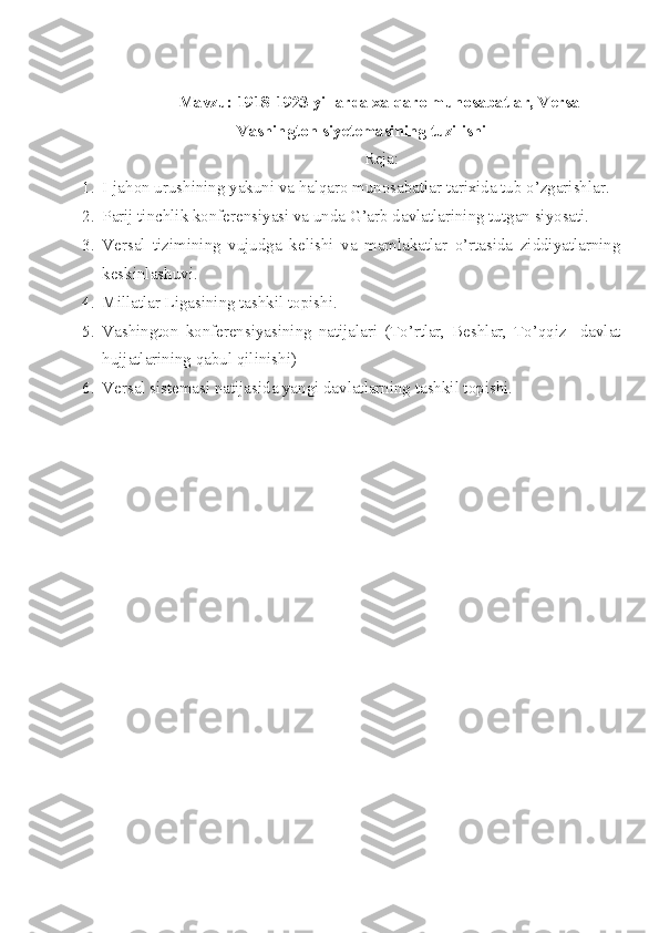 Mavzu: 1918-1923 yillarda xalqaro munosabatlar, Versal
Vashington siyetemasining tuzilishi
Reja:
1. I-jahon urushining yakuni va halqaro munosabatlar tarixida tub o’zgarishlar.
2. Parij tinchlik konferensiyasi va unda G’arb davlatlarining tutgan siyosati.
3. Versal   tizimining   vujudga   kelishi   va   mamlakatlar   o’rtasida   ziddiyatlarning
keskinlashuvi.
4. Millatlar Ligasining tashkil topishi.
5. Vashington   konferensiyasining   natijalari   (To’rtlar,   Beshlar,   To’qqiz     davlat
hujjatlarining qabul qilinishi)
6. Versal sistemasi natijasida yangi davlatlarning tashkil topishi. 