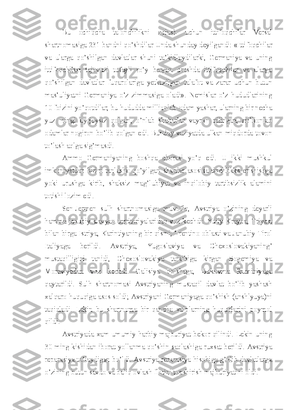 Bu   ochiqcha   talonchilikni   oqlash   uchun   ittifoqchilar   Versal
shartnomasiga 231-bandni qo’shdilar Unda shunday deyilgandi: «Ittifoqchilar
va   ularga   qo’shilgan   davlatlar   shuni   ta’kidlaydilarki,   Germaniya   va   uning
ittifoqchilari   tajovuzi   tufayli   ro’y   bergan   urushda   ittifoqchilar   va   ularga
qo’shilgan   davlatlar   fuqarolariga   yetkazilgan   talafot   va   zarar   uchun   butun
mas’uliyatni   Germaniya   o’z   zimmasiga   oladi».   Nemislar   o’z   hududlarining
10 foizini yo’qotdilar, bu hududda millionlab odam yashar, ularning bir necha
yuz   mingi   uy-joysiz   qolgan,   o’nlab   shaharlar   vayron   qilingan,   millionlab
odamlar nogiron bo’lib qolgan edi. Bunday vaziyatda ulkan miqdorda tovon
to’lash aqlga sig’masdi.
Ammo   Germaniyaning   boshqa   chorasi   yo’q   edi.   U   ikki   mushkul
imkoniyatdan birini tanlashi: qo’yilgan shartlar asosida tinchlikka erishishga
yoki   urushga   kirib,   shaksiz   mag’lubiyat   va   inqilobiy   tartibsizlik   alamini
totishi lozim edi.
Sen-Jermen   sulh   shartnomasiga   muvofiq,   Avstriya   o’zining   deyarli
hamma  janubiy slavyan  territoriyalaridan voz kechdi: Yuliy  Krayna, Triyest
bilan birga Istriya, Karintiyaning bir qismi, Trentino oblasti va Janubiy Tirol
Italiyaga   berildi.   Avstriya,   Yugoslaviya   va   Chexoslovakiyaning’
mustaqilligini   tanidi,   Chexoslovakiya   tarkibiga   kirgan   Bogemiya   va
Moraviyadan   voz   kechdi.   Galisiya   Polshaga,   Bukovina   Ruminiyaga
qaytarildi.   Sulh   shartnomasi   Avstriyaning   mustaqil   davlat   bo’lib   yashash
xalqaro huquqiga asos soldi; Avstriyani Germaniyaga qo’shish (anshlyuya)ni
taqiqladi.   Lekin   bu   shartnoma   bir   qancha   xalqlarning   huquqlarini   poymol
qildi.
Avstriyada xam umumiy  harbiy majburiyat  bekor  qilindi. Lekin  uning
30 ming kishidan iborat yollanma qo’shin saqlashiga ruxsat berildi. Avstriya
reparasiya to’laydigan bo’ldi. Avstriya reparasiya hisobiga g’olib davlatlarga
o’zining butun savdo va baliq ovlash flotini topshirish majburiyatini oldi. 